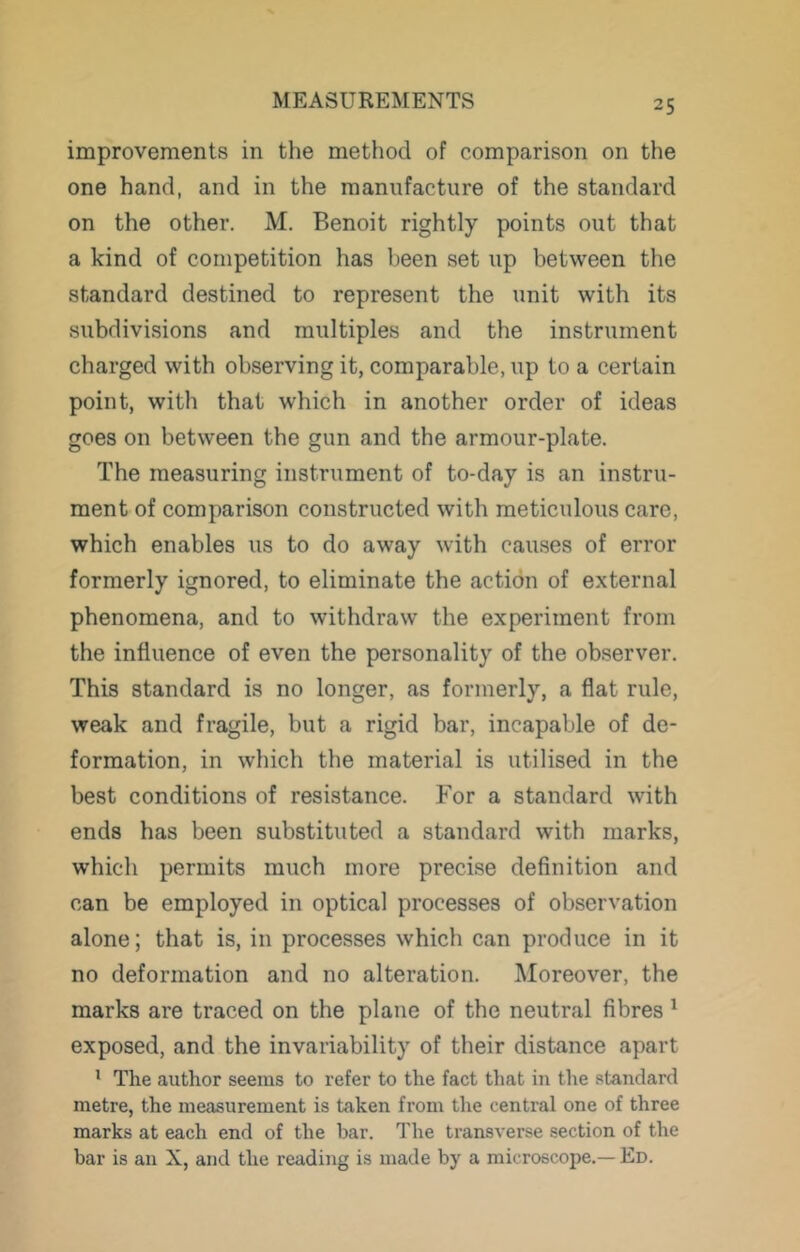 improvements in the method of comparison on the one hand, and in the manufacture of the standard on the other. M. Benoit rightly points out that a kind of competition has been set up between the standard destined to represent the unit with its subdivisions and multiples and the instrument charged with observing it, comparable, up to a certain point, with that which in another order of ideas goes on between the gun and the armour-plate. The measuring instrument of to-day is an instru- ment of comparison constructed with meticulous care, which enables us to do away with causes of error formerly ignored, to eliminate the action of external phenomena, and to withdraw the experiment from the influence of even the personality of the observer. This standard is no longer, as formerly, a flat rule, weak and fragile, but a rigid bar, incapable of de- formation, in which the material is utilised in the best conditions of resistance. For a standard with ends has been substituted a standard with marks, which permits much more precise definition and can be employed in optical processes of observation alone; that is, in processes which can produce in it no deformation and no alteration. Moreover, the marks are traced on the plane of the neutral fibres ^ exposed, and the invariability of their distance apart ' The author seems to refer to the fact that in the standard metre, the measurement is taken from the central one of three marks at each end of the bar. The transverse section of the bar is an X, and the reading is made by a microscoi^e.— Ed.