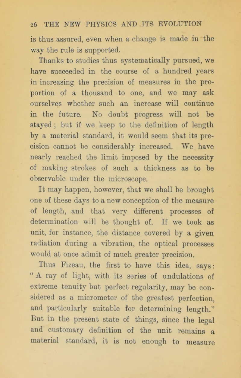 is thus assured, even when a change is made in the way the rule is supported. Thanks to studies thus systematically pursued, we have succeeded in the course of a hundred years in increasing the precision of measures in the pro- portion of a thousand to one, and we may ask ourselves whether such an increase will continue in the future. No doubt progress will not be stayed ; but if we keep to the definition of length by a material standard, it would seem that its pre- cision cannot be considerably increased. We have nearly reached the limit imposed by the necessity of making strokes of such a thickness as to be observable under the microscope. It may happen, however, that we shall be brought one of these days to a new conception of the measure of length, and that very different processes of determination will be thoimht of. If we took as O unit, for instance, the distance covered by a given radiation during a vibration, the optical processes would at once admit of much greater precision. Thus Fizeau, the first to have this idea, says: “ A ray of light, with its series of undulations of extreme tenuity but perfect regularity, may be con- sidered as a micrometer of the greatest perfection, and particularly suitable for determining length.” But in the present state of things, since the legal and customary definition of the unit remains a material standard, it is not enough to measure