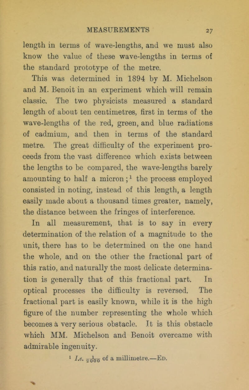 length in terms of wave-lengths, and we must also know the value of these wave-lengths in terms of the standard prototype of the metre. This was determined in 1894 by M. Michelson and M. Benoit in an experiment which will remain classic. The two physicists measured a standard length of about ten centimetres, first in terms of the wave-lengths of the red, green, and blue radiations of cadmium, and then in terms of the standard metre. The great difficulty of the experiment pro- ceeds from the vast difference which exists between the lengths to be compared, the wave-lengths barely amounting to half a micron; ^ the process employed consisted in noting, instead of this length, a length easily made about a thousand times greater, namely, the distance between the fringes of interference. In all measurement, that is to say in every determination of the relation of a magnitude to the unit, there has to be determined on the one hand the whole, and on the otlier the fractional part of this ratio, and naturally the most delicate determina- tion is generally that of this fractional part. In optical processes the difficulty is reversed. The fractional part is easily known, while it is the high figure of the number representing the whole which becomes a very serious obstacle. It is this obstacle which MM. Michelson and Benoit overcame with admirable ingenuity. ‘ Ae. 2?^ of ^ milliuietre.—Ed.