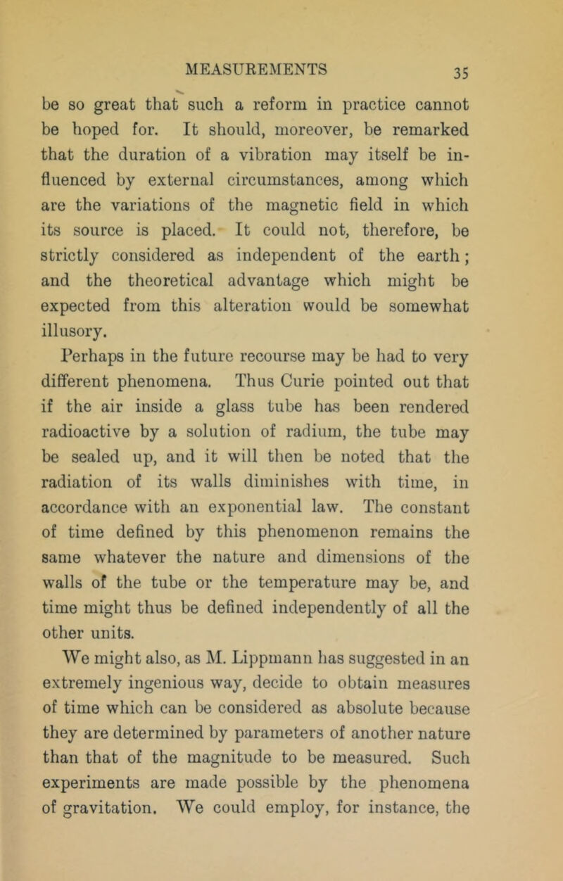 be so great that such a reform in practice cannot be hoped for. It should, moreover, be remarked that the duration of a vibration may itself be in- fluenced by external circumstances, among which are the variations of the magnetic field in which its source is placed. It could not, therefore, be strictly considered as independent of the earth; and the theoretical advantage which might be expected from this alteration would be somewhat illusory. Perhaps in the future recourse may be had to very different phenomena. Thus Curie pointed out that if the air inside a glass tube has been rendered radioactive by a solution of radium, the tube may be sealed up, and it will then be noted that the radiation of its walls diminishes with time, in accordance with an exponential law. The constant of time defined by this phenomenon remains the same whatever the nature and dimensions of the walls of the tube or the temperature may be, and time might thus be defined independently of all the other units. We might also, as M. Lippmann has suggested in an extremely ingenious way, decide to obtain measures of time which can be considered as absolute because they are determined by parameters of another nature than that of the magnitude to be measured. Such experiments are made possible by the phenomena of gravitation. We could employ, for instance, the