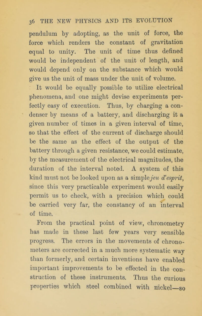 pendulum by adopting, as the unit of force, the force which renders the constant of gravitation equal to unity. The unit of time thus defined would be independent of the unit of length, and would depend only on the substance which would give us the unit of mass under the unit of volume. It would be equally possible to utilize electrical phenomena, and one might devise experiments per- fectly easy of execution. Thus, by charging a con- denser by means of a battery, and discharging it a given number of times in a given interval of time, so that the effect of the current of discharge should be the same as the effect of the output of the battery through a given resistance, we could estimate, by the measurement of the electrical magnitudes, the duration of the interval noted. A system of this kind must not be looked upon as a simpleycw d'esprit, since this very practicable experiment would easily permit us to check, with a precision which could be carried very far, the constancy of an interval of time. From the practical point of view, chronometry has made in these last few years very sensible progress. The errors in the movements of chrono- meters are corrected in a much more systematic way than formerly, and certain inventions have enabled important improvements to be effected in the con- struction of these instruments. Thus the curious properties which steel combined with nickel so