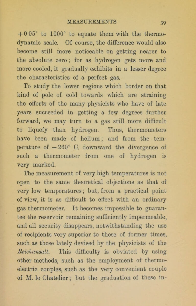 + 0’05° to 1000° to equate them with the thermo- dynamic scale. Of course, the difference would also become still more noticeable on getting nearer to the absolute zero; for as hydrogen gets more and more cooled, it gradually exhibits in a lesser degree the characteristics of a perfect gas. To study the lower regions which border on that kind of pole of cold towards which are straining the efforts of the many physicists who have of late years succeeded in getting a few degrees further forward, we may turn to a gas still more difficult to liquefy than hydrogen. Thus, thermometers have been made of helium; and from the tem- perature of —260° C. downward the divergence of such a thermometer from one of hydrogen is very marked. The measurement of very high temperatures is not open to the same theoretical objections as that of very low temperatures; but, from a practical point of view, it is as difficult to effect with an ordinary gas thermometer. It becomes impossible to guaran- tee the reservoir remaining sufficiently impermeable, and all security disappears, notwithstanding the use of recipients very superior to those of former times, such as those lately devised by the physicists of the Beichansalt. This difficulty is obviated by using other methods, such as the employment of thermo- electric couples, such as the very convenient couple of M. le Chatelier; but the graduation of these in-