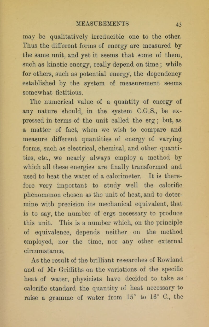 may be qualitatively irreducible one to the other. Thus the different forms of energy are measured by the same unit, and yet it seems that some of them, such as kinetic energy, really depend on time ; while for others, such as potential energy, the dependency established by the system of measurement seems somewhat fictitious. The numerical value of a quantity of energy of any nature should, in the system C.G-.S., be ex- pressed in terms of the unit called the erg ; but, as a matter of fact, when we wish to compare and measure different quantities of energy of varying forms, such as electrical, chemical, and other quanti- ties, etc., we nearly always employ a method by which all these energies are finally transformed and used to heat the water of a calorimeter. It is there- fore very important to study well the calorific phenomenon chosen as the unit of heat, and to deter- mine with precision its mechanical equivalent, that is to say, the number of ergs necessary to produce this unit. This is a number which, on the principle of equivalence, depends neither on the method employed, nor the time, nor any other external circumstance. As the result of the brilliant researches of Rowland and of Mr Griffiths on the variations of the specific heat of water, physicists have decided to take as calorific standard the quantity of heat necessary to raise a gramme of water from 15° to 16° C., the