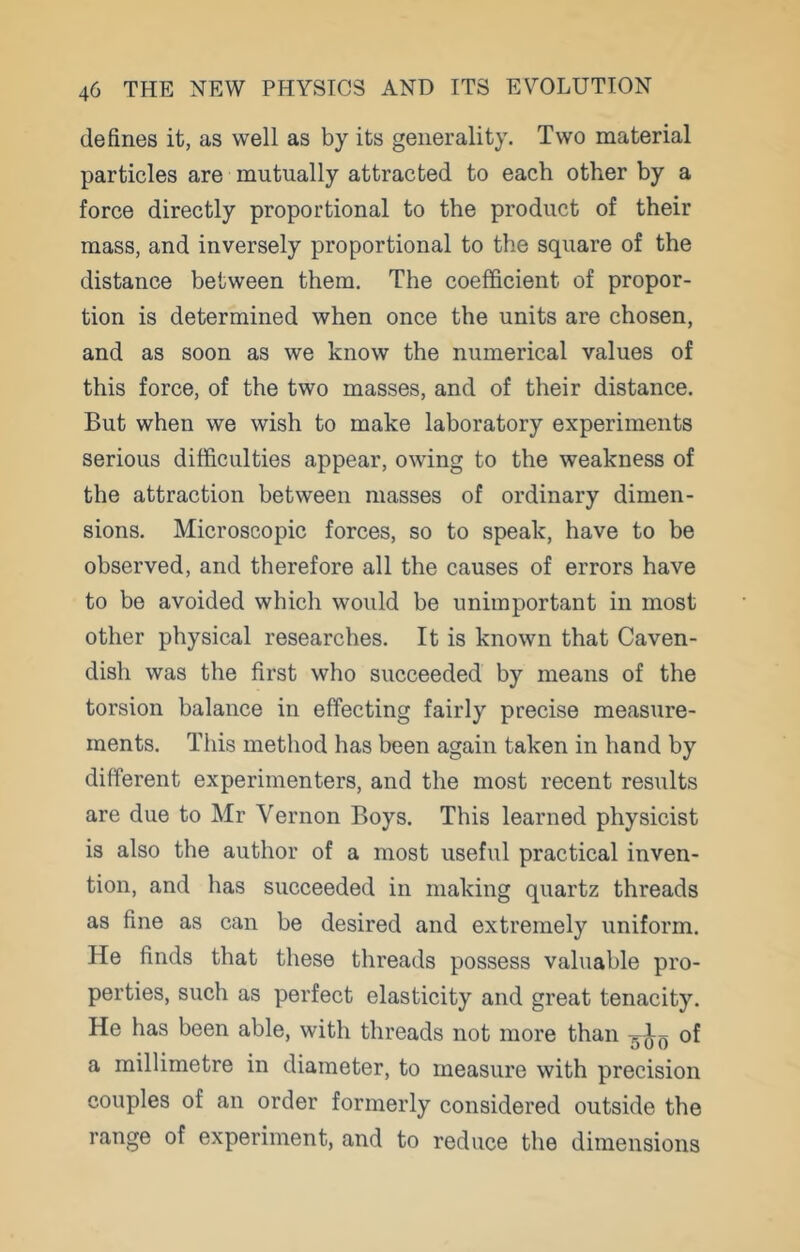 defines it, as well as by its generality. Two material particles are mutually attracted to each other by a force directly proportional to the product of their mass, and inversely proportional to the square of the distance between them. The coefficient of propor- tion is determined when once the units are chosen, and as soon as we know the numerical values of this force, of the two masses, and of their distance. But when we wish to make laboratory experiments serious difficulties appear, owing to the weakness of the attraction between masses of ordinary dimen- sions. Microscopic forces, so to speak, have to be observed, and therefore all the causes of errors have to be avoided which would be unimportant in most other physical researches. It is known that Caven- dish was the first who succeeded by means of the torsion balance in effecting fairly precise measure- ments. This method has been again taken in hand by different experimenters, and the most recent results are due to Mr Vernon Boys. This learned physicist is also the author of a most useful practical inven- tion, and has succeeded in making quartz threads as fine as can be desired and extremely uniform. He finds that these threads possess valuable pro- perties, such as perfect elasticity and great tenacity. He has been able, with threads not more than of a millimetre in diameter, to measure with precision couples of an order formerly considered outside the range of experiment, and to reduce the dimensions