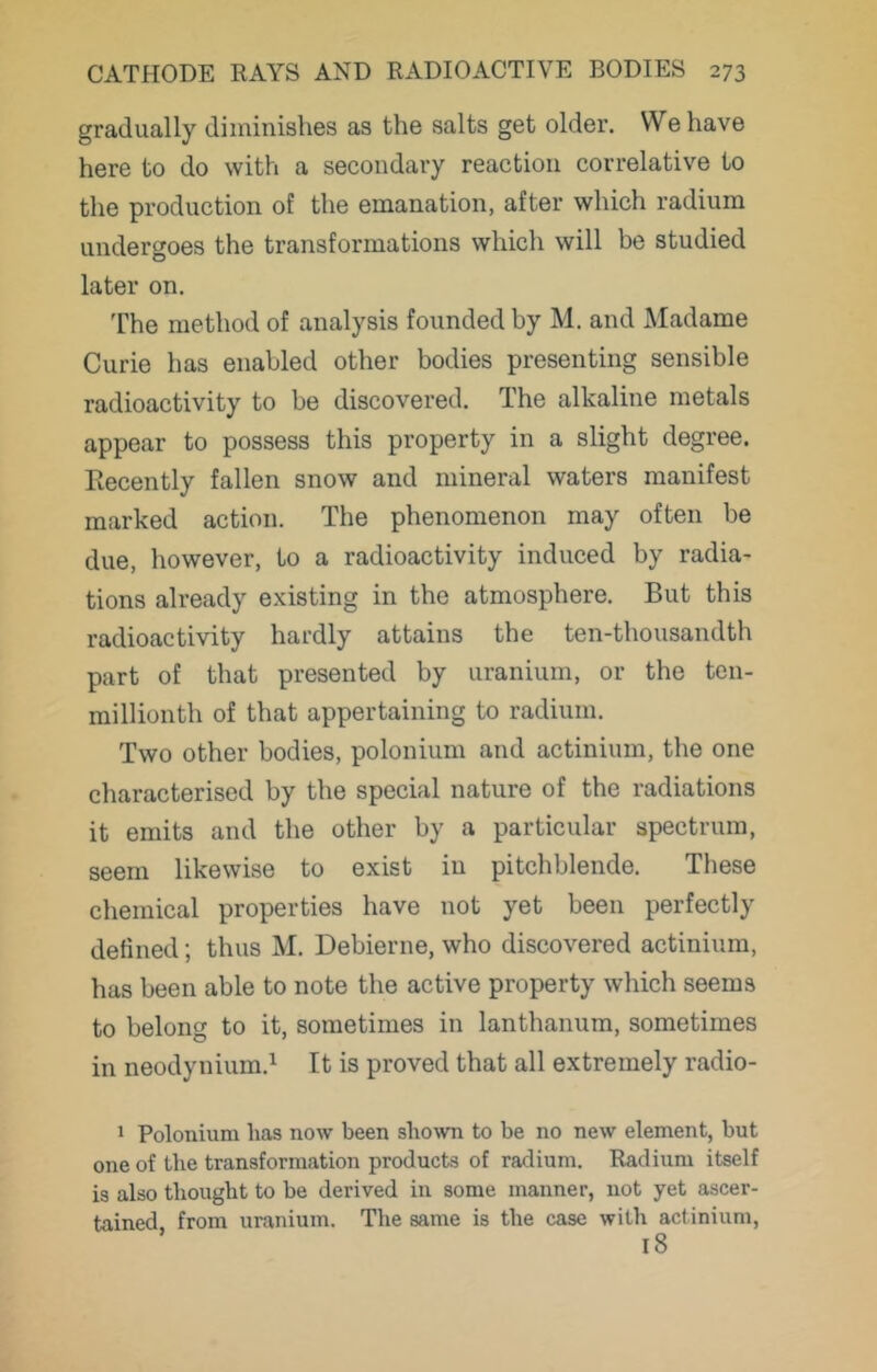 gradually diminishes as the salts get older. We have here to do with a secondary reaction correlative to the production of the emanation, after which radium undergoes the transformations which will be studied later on. The method of analysis founded by M. and Madame Curie has enabled other bodies presenting sensible radioactivity to be discovered. The alkaline metals appear to possess this property in a slight degree. Recently fallen snow and mineral waters manifest marked action. The phenomenon may often be due, however, to a radioactivity induced by radia- tions already existing in the atmosphere. But this radioactivity hardly attains the ten-thousandth part of that presented by uranium, or the ten- millionth of that appertaining to radium. Two other bodies, polonium and actinium, the one characterised by the special nature of the radiations it emits and the other by a particular spectrum, seem likewise to exist in pitchblende. These chemical properties have not yet been perfectly defined; thus M. Debierne, who discovered actinium, has been able to note the active property which seems to belong to it, sometimes in lanthanum, sometimes in neodynium.^ It is proved that all extremely radio- 1 Polonium has now been shown to be no new element, but one of the transformation products of radium. Radium itself is also thought to be derived in some manner, not yet ascer- tained, from uranium. The same is the case with actinium.