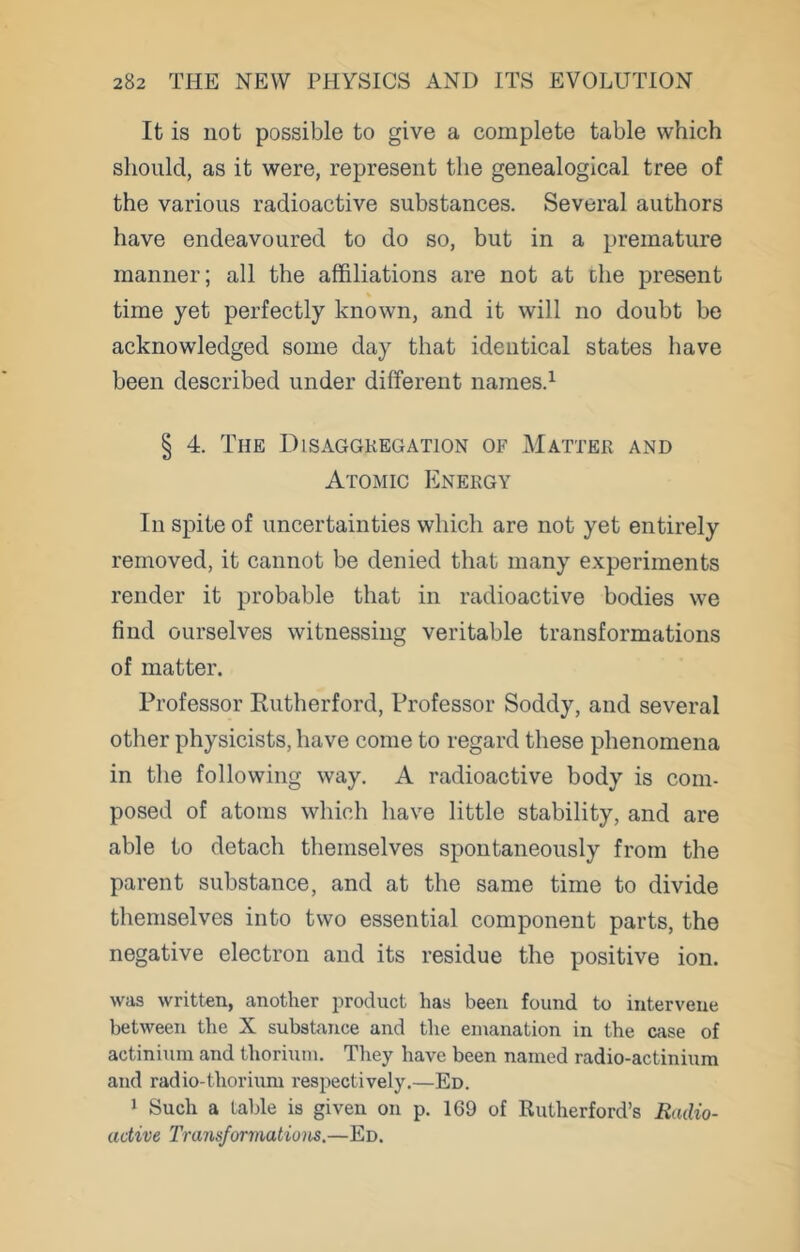 It is not possible to give a complete table which should, as it were, represent the genealogical tree of the various radioactive substances. Several authors have endeavoured to do so, but in a premature manner; all the affiliations are not at the present time yet perfectly known, and it will no doubt be acknowledged some day that identical states have been described under different names.^ § 4. The Disaggregation of Matter and Atomic Energy In spite of uncertainties which are not yet entirely removed, it cannot be denied that many experiments render it probable that in radioactive bodies we find ourselves witnessing veritable transformations of matter. Professor Rutherford, Professor Soddy, and several other physicists, have come to regard these phenomena in the following way. A radioactive body is com- posed of atoms which have little stability, and are able to detach themselves spontaneously from the parent substance, and at the same time to divide themselves into two essential component parts, the negative electron and its residue the positive ion. was written, another product has been found to intervene between the X subshance and the emanation in the case of actinium and thorium. Tliey have been named radio-actinium and radio-thorium respectively.—Ed. 1 Such a table is given on p. 169 of Rutherford’s Radio- active I'ransformatioiis.—Ed.