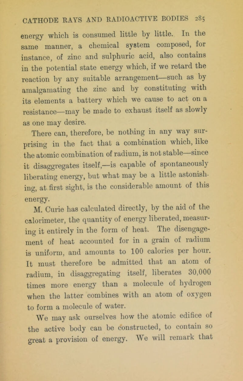 energy which is consumed little by little. In the same manner, a chemical system composed, for instance, of zinc and sulphuric acid, also contains in the potential state energy which, if we retard the reaction by any suitable arrangement—such as by amalgamating the zinc and by constituting with its elements a battery which we cause to act on a resistance—may be made to exhaust itself as slowly as one may desire. There can, therefore, be nothing in any way sur- prising in the fact that a combination which, like the atomic combination of radium, is not stable since it disaggregates itself,—is capable of spontaneously liberating energy, but what may be a little astonish- ing, at first sight, is the considerable amount of this energy. M. Curie has calculated directly, by the aid of the calorimeter, the quantity of energy liberated, measur- ing it entirely in the form of heat. The disengage- ment of heat accounted for in a grain of radium is uniform, and amounts to 100 calories per hour. It must therefore be admitted that an atom of radium, in disaggregating itself, liberates 30,000 times more energy than a molecule of hydrogen when the latter combines with an atom of oxygen to form a molecule of water. We may ask ourselves how the atomic edifice of the active body can be constructed, to contain so great a provision of energy. We will remark that