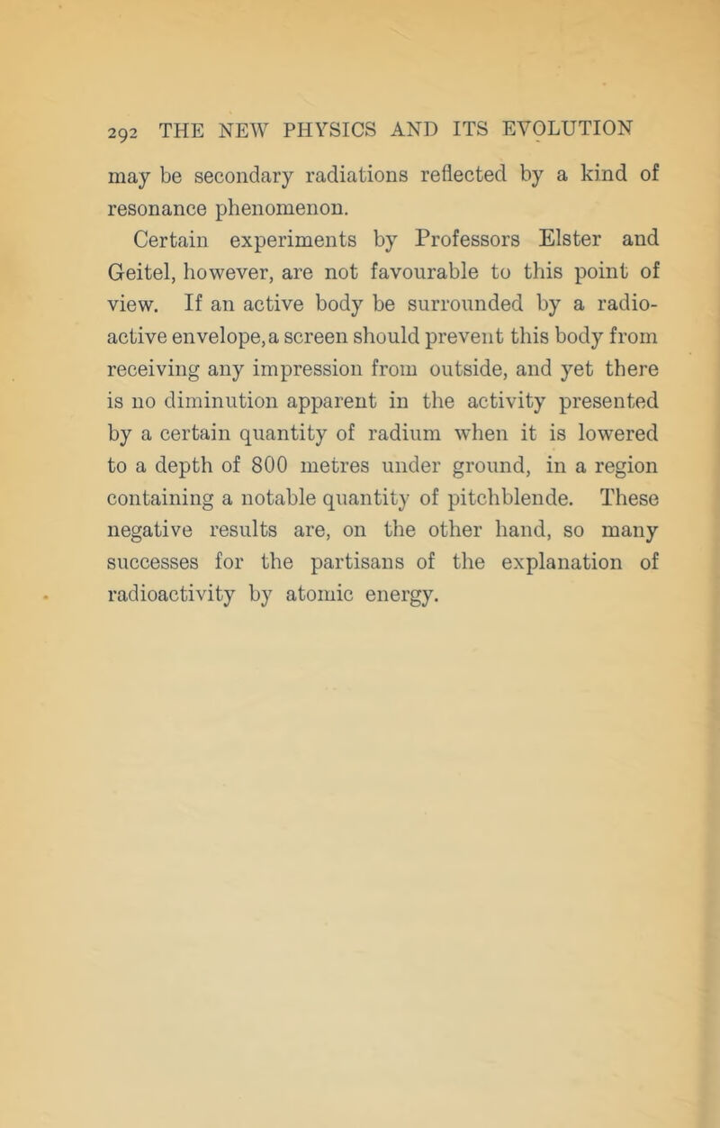 may be secondary radiations reflected by a kind of resonance phenomenon. Certain experiments by Professors Elster and Geitel, however, are not favourable to this point of view. If an active body be surrounded by a radio- active envelope,a screen should prevent this body from receiving any impression from outside, and yet there is no diminution apparent in the activity presented by a certain quantity of radium when it is lowered to a depth of 800 metres under ground, in a region containing a notable quantity of pitchblende. These negative results are, on the other hand, so many successes for the partisans of the explanation of radioactivity by atomic energy.