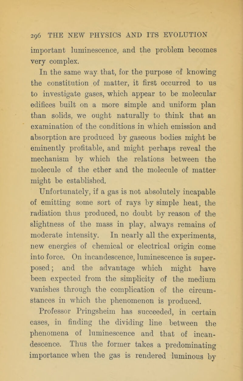 important luminescence, and the problem becomes very complex. In the same way that, for the purpose of knowing the constitution of matter, it first occurred to us to investigate gases, which appear to be molecular edifices built on a more simple and uniform plan than solids, we ought naturally to think that an examination of the conditions in which emission and absorption are produced by gaseous bodies might be eminently profitable, and might perhaps reveal the mechanism by which the relations between the molecule of the ether and the molecule of matter might be established. Unfortunately, if a gas is not absolutely incapable of emitting some sort of rays by simple heat, the radiation thus produced, no doubt by reason of the slightness of the mass in play, always remains of moderate intensity. In nearly all the experiments, new energies of chemical or electrical origin come into force. On incandescence, luminescence is super- posed ; and the advantage which might have been expected from the simplicity of the medium vanishes through the complication of the circum- stances in which the phenomenon is produced. Professor Pringsheim has succeeded, in certain cases, in finding the dividing line between the phenomena of luminescence and that of incan- descence. Thus the former takes a predominating importance when the gas is rendered luminous by