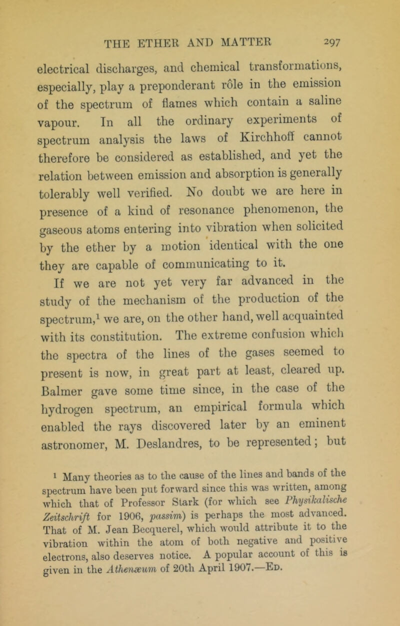 electrical discharges, and chemical transformations, especially, play a preponderant role in the emission of the spectrum of flames which contain a saline vapour. In all the ordinary experiments of spectrum analysis the laws of Kirchhoff cannot therefore be considered as established, and yet the relation between emission and absorption is generally tolerably well verified. No doubt we are here in presence of a kind of resonance phenomenon, the gaseous atoms entering into vibration when solicited by the ether by a motion identical with the one they are capable of communicating to it. If we are not yet very far advanced in the study of the mechanism of the production of the spectrum,^ we are, on the other hand, well acquainted with its constitution. The extreme confusion whicli the spectra of the lines of the gases seemed to present is now, in great part at least, cleared up. Balmer crave some time since, in the case of the o hydrogen spectrum, an empirical formula which enabled the rays discovered later by an eminent astronomer, M. Deslandres, to be represented, but 1 Many theories as to the cause of the lines and bands of the spectrum have been put forward since this was written, among which that of Professor Stark (for which see Physikalische Zeitschrift for 1906, passim) is perhaps the most advanced. That of M. Jean Becquerel, which woiild attribute it to the vibration within the atom of both negative and positive electrons, also deserves notice. A popular account of this is given in the Athenxum of 20th April 1907.—Ed.