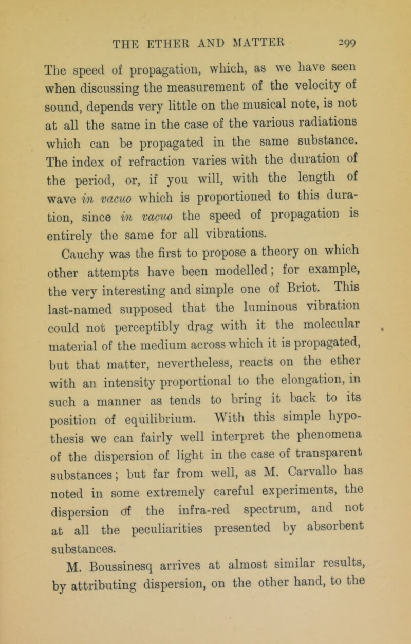 The speed of propagation, which, as we have seen when discussing the measurement of the velocity of sound, depends very little on the musical note, is not at all the same in the case of the various radiations which can be propagated in the same substance. The index of refraction varies with the duration of the period, or, if you will, with the length of wave in vacuo which is proportioned to this dura- tion, since in vaciM the speed of propagation is entirely the same for all vibrations. Cauchy was the first to propose a theory on which other attempts have been modelled; for example, the very interesting and simple one of Briot. This last-named supposed that the luminous vibration could not perceptibly drag with it the molecular material of the medium across which it is propagated, but that matter, nevertheless, reacts on the ether with an intensity proportional to the elongation, in such a manner as tends to bring it back to its position of equilibrium. With this simple hypo- thesis we can fairly well interpret the phenomena of the dispersion of light in the case of transparent substances', but far from well, as M. Carvallo has noted in some extremely careful experiments, the dispersion (tf the infra-red spectrum, and not at all the peculiarities presented by absorbent substances. M. Boussinesq arrives at almost similar results, by attributing dispersion, on the other hand, to the