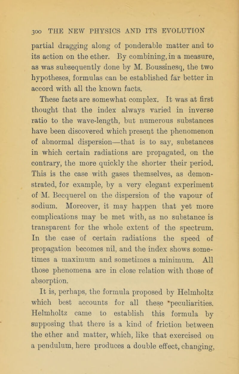 partial dragging along of ponderable matter and to its action on the ether. By combining, in a measure, as was subsequently done by M. Boussinesq, the two hypotheses, formulas can be established far better in accord with all the known facts. These facts are somewhat complex. It was at first thought that the index always varied in inverse ratio to the wave-length, but numerous substances have been discovered which present the phenomenon of abnormal dispersion—that is to say, substances in which certain radiations are propagated, on the contrary, the more quickly the shorter their period. This is the case with gases themselves, as demon- strated, for example, by a very elegant experiment of M. Becquerel on the dispersion of the vapour of sodium. Moreover, it may happen that yet more complications may be met with, as no substance is transparent for the whole extent of the spectrum. In the case of certain radiations the speed of propagation becomes nil, and the index shows some- times a maximum and sometimes a minimum. All those phenomena are in close relation with those of absorption. It is, perhaps, the formula proposed by Helmholtz which best accounts for all these •peculiarities. Helmholtz came to establish this formula by supposing that there is a kind of friction between the ether and matter, which, like that exercised on a pendulum, here produces a double effect, changing.