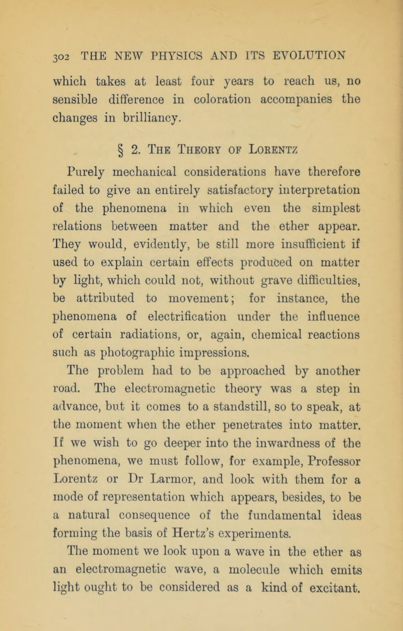 which takes at least four years to reach us, no sensible difference in coloration accompanies the changes in brilliancy. § 2. The Theory of Lorentz Purely mechanical considerations have therefore failed to give an entirely satisfactory interpretation of the phenomena in which even the simplest relations between matter and the ether appear. They would, evidently, be still more insufficient if used to explain certain effects produced on matter by light, which could not, without grave difficulties, be attributed to movement; for instance, the phenomena of electrification under the influence of certain radiations, or, again, chemical reactions such as photographic impressions. The problem had to be approached by another road. The electromagnetic theory was a step in advance, but it comes to a standstill, so to speak, at the moment when the ether penetrates into matter. If we wish to go deeper into the inwardness of the phenomena, we must follow, for example. Professor Lorentz or Dr Larmor, and look with them for a mode of representation which appears, besides, to be a natural consequence of the fundamental ideas forming the basis of Hertz’s experiments. The moment we look upon a wave in the ether as an electromagnetic wave, a molecule which emits light ought to be considered as a kind of excitant.