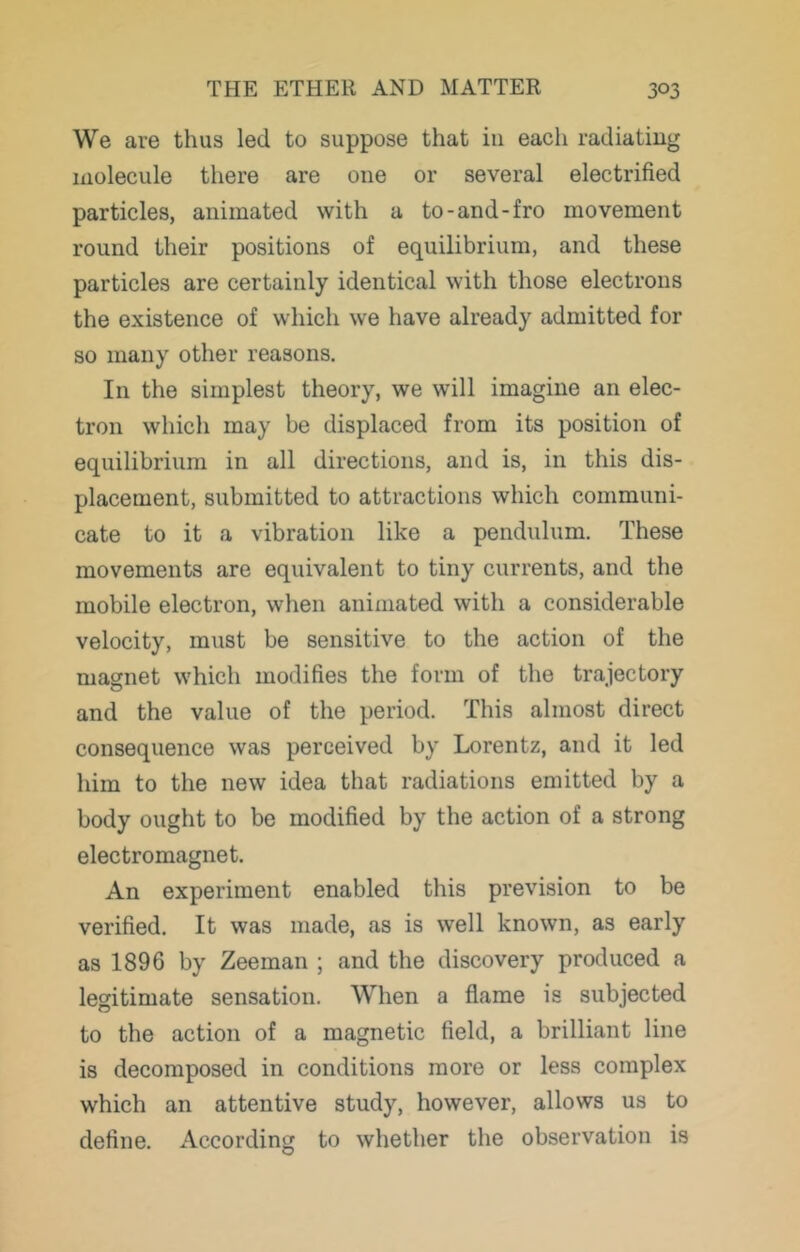 We are thus led to suppose that in each radiating molecule there are one or several electrified particles, animated with a to-and-fro movement round their positions of equilibrium, and these particles are certainly identical with those electrons the existence of which we have already admitted for so many other reasons. In the simplest theory, we will imagine an elec- tron which may be displaced from its position of equilibrium in all directions, and is, in this dis- placement, submitted to attractions which communi- cate to it a vibration like a pendulum. These movements are equivalent to tiny currents, and the mobile electron, when animated with a considerable velocity, must be sensitive to the action of the magnet which modifies the form of the trajectory and the value of the period. This almost direct consequence was perceived by Lorentz, and it led him to the new idea that radiations emitted by a body ought to be modified by the action of a strong electromagnet. An experiment enabled this prevision to be verified. It was made, as is well known, as early as 1896 by Zeeman ; and the discovery produced a legitimate sensation. When a flame is subjected to the action of a magnetic field, a brilliant line is decomposed in conditions more or less complex which an attentive study, however, allows us to define. According to whether the observation is