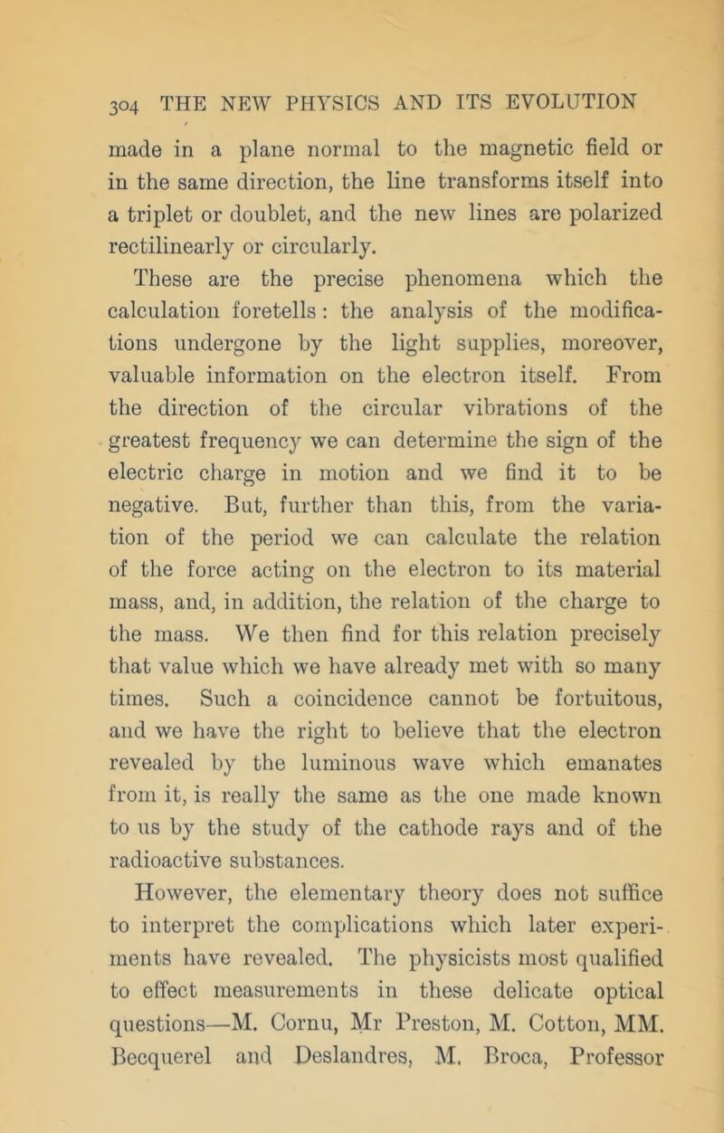made in a plane normal to the magnetic field or in the same direction, the line transforms itself into a triplet or doublet, and the new lines are polarized rectilinearly or circularly. These are the precise phenomena which the calculation foretells : the analysis of the modifica- tions undergone by the light supplies, moreover, valuable information on the electron itself. From the direction of the circular vibrations of the greatest frequency we can determine the sign of the electric charge in motion and we find it to be negative. But, further than this, from the varia- tion of the period we can calculate the relation of the force acting on the electron to its material mass, and, in addition, the relation of the charge to the mass. We then find for this relation precisely that value which we have already met with so many times. Such a coincidence cannot be fortuitous, and we have the right to believe that the electron revealed by the luminous wave which emanates from it, is really the same as the one made known to us by the study of the cathode rays and of the radioactive substances. However, the elementary theory does not suffice to interpret the complications which later experi- ments have revealed. The physicists most qualified to effect measurements in these delicate optical questions—M. Cornu, Mr Preston, M. Cotton, MM. Becquerel and JDeslandres, M. Broca, Professor