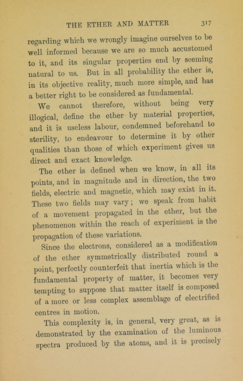 regarding which we wrongly imagine ourselves to be well informed because we are so much accustomed to it, and its singular properties end by seeming natural to us. But in all probability the ether is, in its objective reality, much more simple, and has a better right to be considered as fundamental. We cannot therefore, without being very illogical, define the ether by material properties, and it is useless labour, condemned beforehand to sterility, to endeavour to determine it by other qualities than those of which experiment gives us direct and exact knowledge. The ether is defined when we know, in all its points, and in magnitude and in direction, the two fields, electric and magnetic, which may exist in it. These two fields may vary; we speak from habit of a movement propagated in the ether, but the phenomenon within the reach of experiment is the propagation of these variations. Since the electrons, considered as a modification of the ether symmetrically distributed round a point, perfectly counterfeit that inertia which is the fundamental property of matter, it becomes very tempting to suppose that matter itself is composed of a more or less complex assemblage of electrified centres in motion. This complexity is, in general, very great, as is demonstrated by the examination of the luminous spectra produced by the atoms, and it is precisely