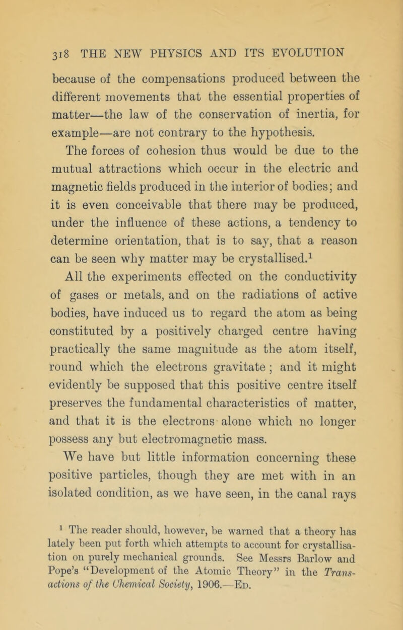 because of the compensations produced between the different movements that the essential properties of matter—the law of the conservation of inertia, for example—are not contrary to the hypothesis. The forces of cohesion thus would be due to the mutual attractions which occur in the electric and magnetic fields produced in the interior of bodies; and it is even conceivable that there may be produced, under the influence of these actions, a tendency to determine orientation, that is to say, that a reason can be seen why matter may be crystallised.^ All the experiments effected on the conductivity of gases or metals, and on the radiations of active bodies, have induced us to regard the atom as being constituted by a positively charged centre having practically the same magnitude as the atom itself, round which the electrons gravitate; and it might evidently be supposed that this positive centre itself preserves the fundamental characteristics of matter, and that it is the electrons alone which no longer possess any but electromagnetic mass. We have but little information concerning these positive particles, though they are met with in an isolated condition, as we have seen, in the canal rays 1 The reader should, liowever, be warned that a theory has lately been put forth which attempts to account for crystallisa- tion on purely mechanical grounds. See Messrs Barlow and Pope’s “Development of the Atomic Theory” in the Trans- actions of the Chemical Society, 1906.—Ed.