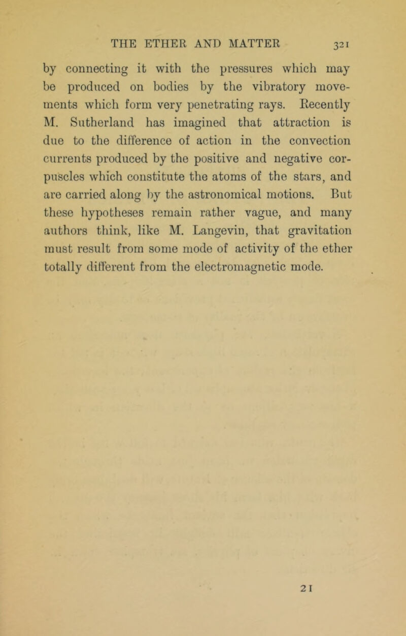 by connecting it with the pressures which may be produced on bodies by the vibratory move- ments which form very penetrating rays. Kecently M. Sutherland has imagined that attraction is due to the difference of action in the convection currents produced by the positive and negative cor- puscles which constitute the atoms of the stars, and are carried along l)y the astronomical motions. But these hypotheses remain rather vague, and many authors think, like M. Langevin, that gravitation must result from some mode of activity of the ether totally different from the electromagnetic mode. 21