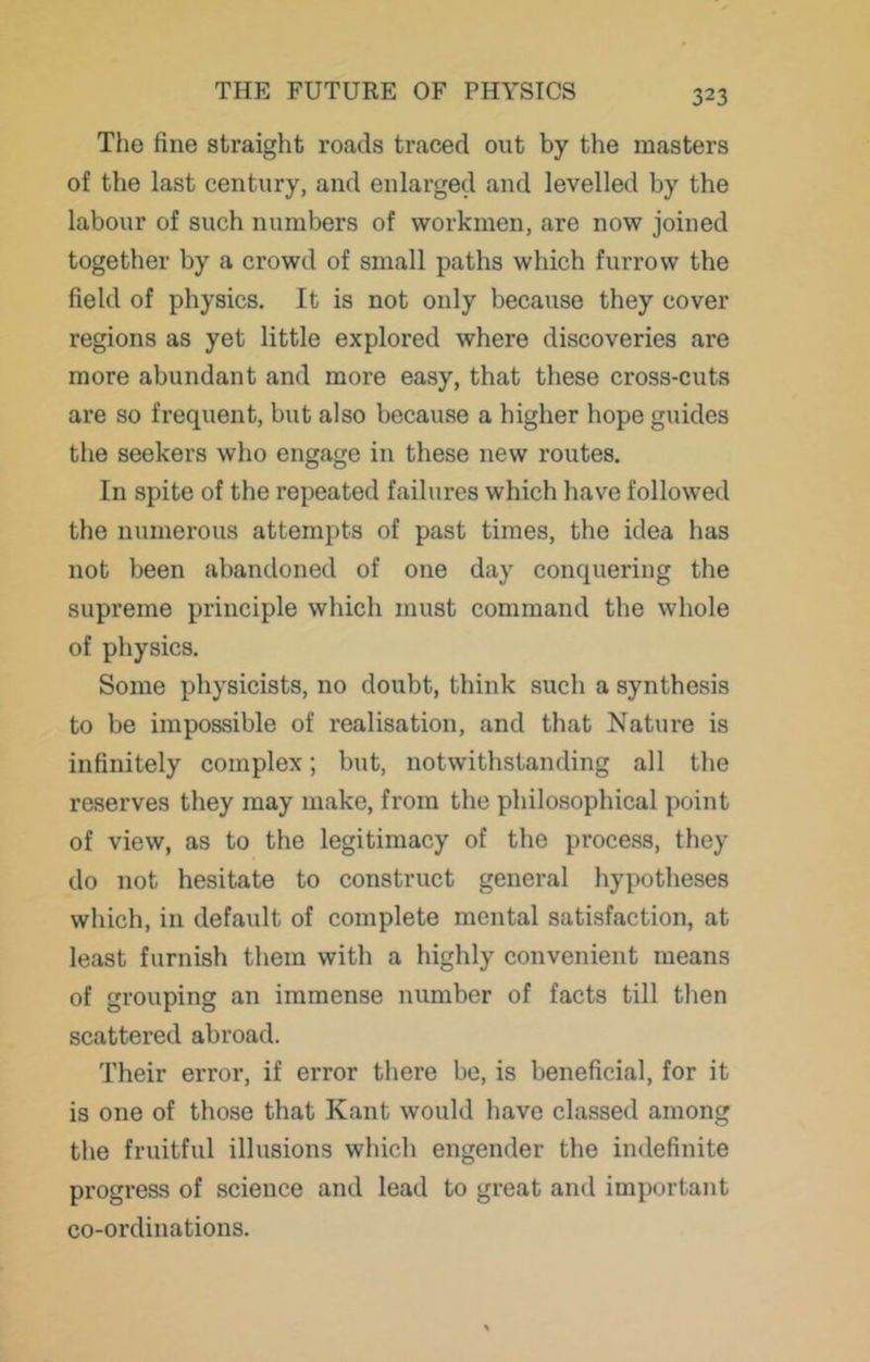 The fine straight roads traced out by the masters of the last century, and enlarged and levelled by the labour of such numbers of workmen, are now joined together by a crowd of small paths which furrow the field of physics. It is not only because they cover regions as yet little explored where discoveries are more abundant and more easy, that these cross-cuts are so frequent, but also because a higher hope guides tlie seekers who engage in these new routes. In spite of the repeated failures which have followed the numerous attempts of past times, the idea has not been abandoned of one day conquering the supreme principle which must command the whole of physics. Some physicists, no doubt, think such a synthesis to be impossible of realisation, and that Nature is infinitely complex; but, notwithstanding all the reserves they may make, from the philosophical point of view, as to the legitimacy of the process, they do not hesitate to construct general hypotheses which, in default of complete mental satisfaction, at least furnish them with a highly convenient means of grouping an immense number of facts till then scattered abroad. Their error, if error there be, is beneficial, for it is one of those that Kant would have classed among the fruitful illusions which engender the indefinite progress of science and lead to great and important co-ordinations.