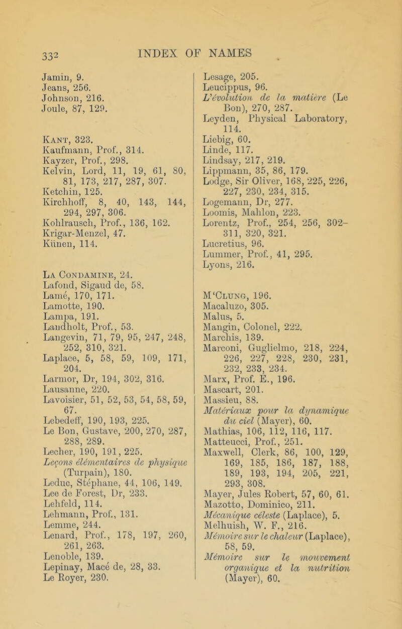 Janiiii, 9. Jeans, ‘256. Johnson, 216. Joule, 87, 129. Kant, 323. Kaufinann, Prof., 314. Kayzer, Prof., 298. Kelvin, Lord, 11, 19, 61, 80, 81, 173, 217, 287, 307. Ketchiu, 125. Kirchhoff, 8, 40, 143, 144, 294, 297, 306. Kohlrausch, Ih’of., 136, 162. Krigar-Menzel, 47. Kiiiieu, 114. La Condamine, 24. Lafond, Sigaud de, 58. Lame, 170, 171. Lamotte, 190. Lamjia, 191. Landliolt, Prof., 53. Langevin, 71, 79, 95, 247, 248, 252, 310, 321. Laplace, 5, 58, 59, 109, 171, 204. Larnior, Dr, 194, 302, 316. Lausanne, 220. Lavoisier, 51, 52, 53, 54, 58, 59, 67. Lcbedelf, 190, 193, 225. Lc Bon, Gusttive, 200, 270, 287, 288, 289. Lecher, 190, 191,225. Lec.ons 6Umc')itaircs dc physique (Turpain), 180. Lcduc, Stephane, 44, 106, 149, Lee de Forest, Dr, 233. Lehfeld, 114. Lehmann, Prof., 131. Lemme, 244. Lenard, Prof., 178, 197, 260, 261, 263. Lenoble, 139. Lepinay, Mace de, 28, 33. Lc Royer, 230. Lesage, 205. Leucippus, 96. Uivolutiou de la mature (Le Bon), 270, 287. Leyden, Physical Laboratory, 114. Liebig, 60. Linde, 117. Lindsay, 217, 219. Lippmann, 35, 86, 179. Lodge, Sir Oliver, 168, 225, 226, ; 227, 230, 234, 315. Logemann, Dr, 277. 1 Loomis, Mahlou, 223. ^ Lorentz, Prof., 254, 256, 302- i 311,320,321. j Lucretius, 96. ! Lummer, Prof., 41, 295. Lyons, 216, M‘Clung, 196. Macaluzo, 305. Mains, 5. Mangin, Colonel, 222. Marchis, 139. Marconi, Guglielmo, 218, 224, 226, 227, 228, ‘230, ‘231, 232, 233, 234. Marx, Prof. E., 196. Mascart, 201. Massieu, 88. MaUriaux pour la dynamiquc du ciel (Mayer), 60. Mathias, 106, 112, 116, 117. Matteucci, Prof., 251. Maxwell, Clerk, 86, 100, 129, 169, 185, 186, 187, 188, 189, 193, 194, 205, 221, 293, 308. Mayer, Jules Robert, 57, 60, 61. Mazotto, Dominico, 211. Mieanique eeleste (Laplace), 5. Melhuish, W. F., 216. Mimoire sur le chalcur (Lajdace), 58, 59. M^vioire sur le mouvement organique et la nutrition (Mayer), 60.