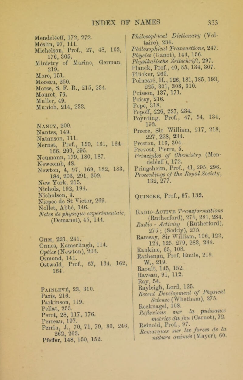 MendeUefF, 172, 272. Meslin, 97, 111. Michelson, Prof., 27, 48, 103, 176, 305. Ministry of Marine, German, 219. More, 151. Moreau, 250. Morse, S. F. B., 215, 234. Moiiret, 76. Muller, 49. Munich, 214, 233. Nancy, 200. Nantes, 149. Natiinson, 111. Nernst, Prof., 150, 161, 164- 166, 200, 295. Neumann, 179, 180, 187. Newcomb, 48. Newton, 4, 97, 169, 182, 183, 184, 203, 291, 309. New York, 215. Nichols, 192, 194. Nicholson, 4. Niepce de St Victor, 269. Nollet, Abbe, 146. Notes ilephifsiqne experiment ale, (Demanet), 45, 144. Ohm, 221, 241. Onnes, Kamerlingh, 114. Optics (Newton), 203. Osmond, 141. Ostwald, Prof., 67, 134, 162, 164. Painlevi!:, 23, 310. Paris, 216. Parkinson, 119. Pellat, 253. Perot, 28, 117, 176. Perreau, 197. Perrin, .1., 70, 71, 79, 80, 246, 262, 263. Pfeffer, 148, 150, 152. Philosophical Dictionanj (Vol- taire), 234. Philosophical Transactions, 247. Physics (Ganot), 144, 156. Physikalische Zeitschrift, 297. Planck, Prof., 40, 85, 134, 307. Pliicker, 265. Poincare, H., 126,181,185, 193, 225, 301, 308, 310. Poisson, 137, 171. Poissy, 216. Pope, 318. Popotf, 226, 227, 234. Poynting, Prof., 47, 54, 134, 193. Preece, Sir William, 217, 218, 227, 228, 234. Preston, 113, 304. Prevost, Pierre, 5. Principles of Chemistry (Men- deleeff), 172. Pringsheim, Prof., 41,295, 296. Proceedings of the Royal Society, 132, 277. Quincke, Prof., 97, 132. Radio-Active Transformations (Rutherford), 274, 281,284. I Radio - Activity (Rutherford), 275 ; (Soddy), 27o. i Ramsay, Sir William, 106, 123, 124, 125, 279, 283, 284. I Rankine, 65, 108. j Riithenau, Prof. Emile, 219. W 219, 1 Raoult, 145, 152. ; Raveau, 91, 112. Ray, 54. ' Rayleigh, Lord, 125. Recent Development of Phys2cal .S'ctcnce (Whetham), 275. Recknagel, 108. JNflexmis sur la pmssancc motrice du fen (Carnot), 72. Reinold, Prof., 97. Remarques sur les forces (U la nature animee (Mayer), 60.