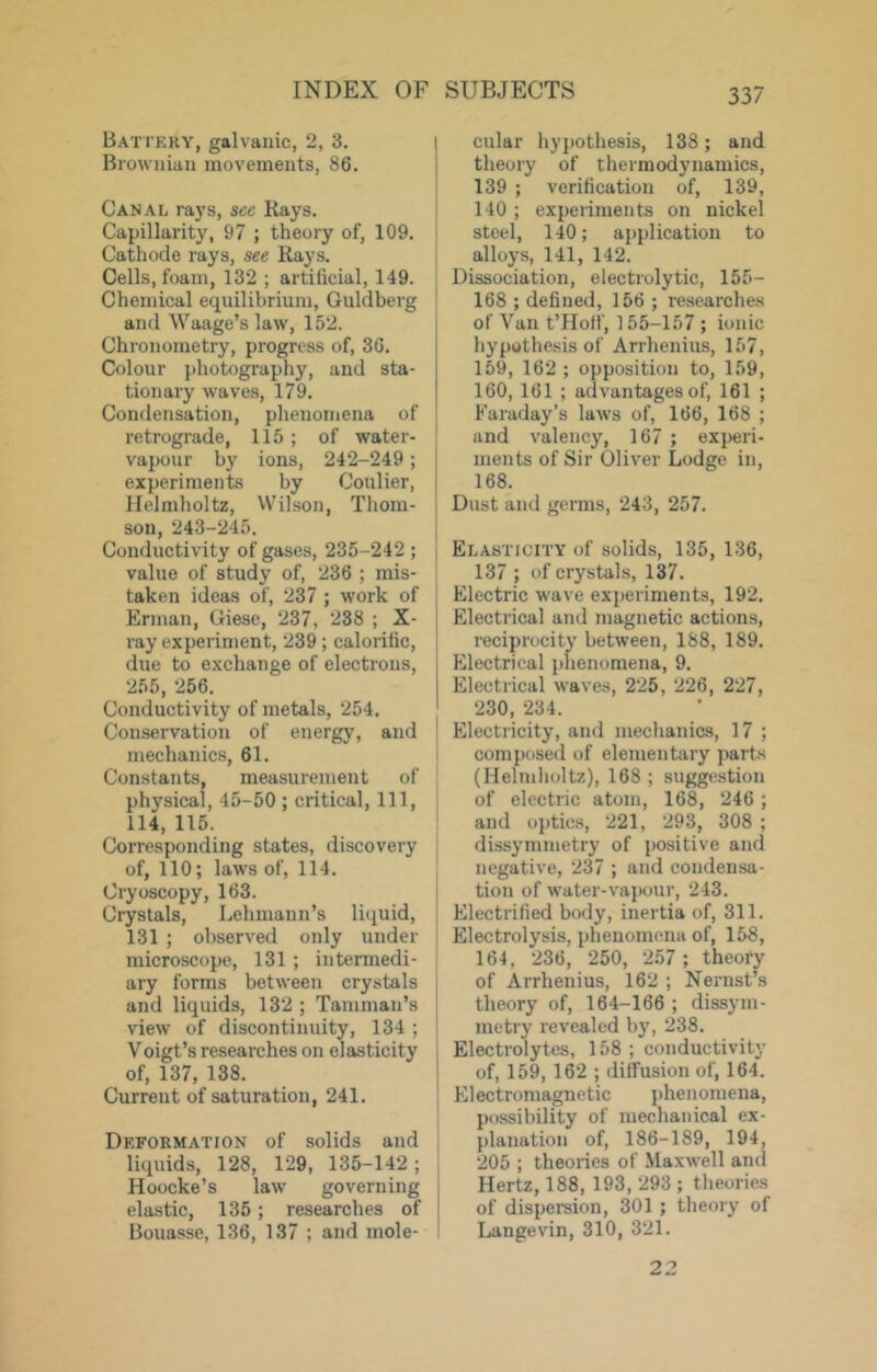 Battery, galvanic, 2, 3. Brownian movements, 86. Canal, rays, sec Rays. Capillarity, 97 ; theory of, 109. Cathode rays, see Rays. Cells, foam, 132 ; artificial, 149. Chemical equilibrium, Guldberg and Waage’s law, 152. Chronometry, progress of, 36. Colour photography, and sta- tionary waves, 179. Condensation, phenomena of retrograde, 115; of water- vapour by ions, 242-249; experiments by Coulier, Helmholtz, Wilson, Thom- son, 243-245. Conductivity of gases, 235-242 ; value of study of, 236 ; mis- taken ideas of, 237 ; work of Erman, Giese, 237, 238 ; X- ray experiment, 239; calorific, due to e.xchange of electrons, 255, 256. Conductivity of metals, 254. Conservation of energy, and mechanics, 61. Constants, measurement of physical, 45-50 ; critical. 111, 114, 115. Corresponding states, discovery of, 110; laws of, 114. Cryoscopy, 163. Crystals, Lehmann’s liquid, 131 ; observed only under microscope, 131 ; intennedi- ary forms between crystals and liquids, 132 ; Tamman’s view of discontinuity, 134 ; Voigt’s researches on elasticity of, 137, 138. Current of saturation, 241. Deformation of solids and liquids, 128, 129, 135-142; Hoocke’s law governing elastic, 135; researches of Bouasse, 136, 137 ; and mole- I cular hypothesis, 138; and ! theory of thermodynamics, 139 ; verification of, 139, I 140 ; experiments on nickel I steel, 140; application to alloys, 141, 142. Dissociation, electrolytic, 155- 168 ; defined, 156; re.searches of Van t’Hotf, 155-157 ; ionic hypothesis of Arrhenius, 157, 159, 162 ; opposition to, 159, 160, 161 ; advantages of, 161 ; Faraday’s laws of, 166, 168 ; and valency, 167 ; experi- ments of Sir Oliver Lodge in, 168. r Dust and germs, 243, 257. ! Elasticity of solids, 135, 136, 137 ; of crystals, 137. ‘ Electric wave experiments, 192. Electrical and magnetic actions, I reciprocity between, 188, 189. Electrical phenomena, 9. Electrical waves, 225, 226, 227, 230, 234. Electricity, and meclianics, 17 ; i composed of elementary parts ' (Helmlioltz), 168 ; suggestion of electric atom, 168, 246; ' and optics, 221, 293, 308 ; j dissymmetry of positive and I negative, 237 ; and condensa- j tion of water-vaj)our, 243. ‘ Electrified body, inertia of, 311. Electrolysis, phenomena of, 158, 164, 236, 250, 257; theory of Arrhenius, 162 ; Nernst’s theory of, 164-166 ; dissym- metry revealed by, 238. Electrolytes, 158 ; conductivity of, 159, 162 ; diffusion of, 164. Fllectroraagnetic phenomena, possibility of mechanical ex- j planation of, 186-189, 194, I 205 ; theories of Maxwell and Hertz, 188, 193, 293 ; theories j of dispersion, 301 ; theory of ^ Langevin, 310, 321. 22