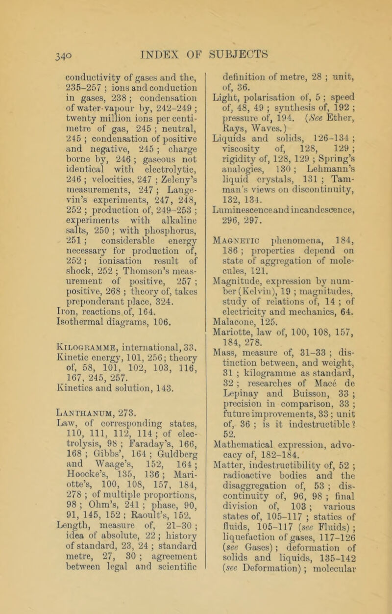 conductivity of gases and the, 235-257 ; ions and conduction in gases, 238; condensation of water-vapour by, 242-249 ; twenty million ions per centi- metre of gas, 245 ; neutral, 245; condensation of positive and negative, 245 ; charge borne by, 246 ; gaseous not identical with electrolytic, 246 ; velocities, 247 ; Zeleny’s measurements, 247; Laugc- vin’s experiments, 247, 248, 252 ; production of, 249-253 ; experiments with alkaline salts, 250 ; with phosphorus, 251 ; considerable energy necessary for production of, 252; ionisation result of shock, 252 ; Thomson’s meas- urement of positive, 257 ; positive, 268 ; theory of, takes preponderant jdace, 324. Iron, reactions of, 164. Isothermal diagrams, 106. luLOUKAMME, international, 33. Kinetic energy, 101, 256; theory of, 58, 101, 102, 103, 116, 167, 245, 257. Kinetics and solution, 143. Lanthanum, 273. Law, of corresponding states, 110, 111, 112, 114 ; of elec- trolysis, 98 ; Faraday’s, 166, 168 ; Gibbs’, 164 ; Guldberg and Waage’s, 152, 164; Hoocke’s, 135, 136; Mari- otte’s, 100, 108, 157, 184, 278 ; of multiple proportions, 98 ; Ohm’s, 241 ; phase, 90, 91, 145, 152; Raoult’s, 152. Length, measure of, 21-30 ; idea of absolute, 22 ; history of standard, 23, 24 ; standard metre, 27, 30 ; agreement between legal and scientific definition of metre, 28 ; unit, of, 36. Light, polarisation of, 5 ; speed of, 48, 49 ; synthesis of, 192 ; ])ressure of, 194. {See Ether, Rays, Waves.) Liquids and solids, 126-134 ; viscosity of, 128, 129 ; rigidity of, 128, 129 ; Spi ing’s analogies, 130; Lehmann’s liquid crystals, 131 ; Tarn- man’s views on discontinuity, 132, 134. Luminescenceand incandescence, 296, 297. Magnetic phenomena, 184, 186 ; properties depend on state of aggregation of mole- cules, 121. Magnitude, expression by num- ber (Kelvin), 19 ; magnitudes, study of relations of, 14 ; of electricity and mechanics, 64. Malacone, 125. Mariotte, law of, 100, 108, 157, 184, 278. Mass, measure of, 31-33 ; dis- tinction between, and weight, 31 ; kilogramme as standard, 32 ; researches of Mace dc Lepinay and Buisson, 33 ; precision in comparison, 33 ; future improvements, 33 ; unit of, 36 ; is it indestructible 1 52. Mathematical expression, advo- cacy of, 182-184. Matter, indestructibility of, 52 ; radioactive bodies and the disaggregation of, 53 ; dis- continuity of, 96, 98 ; final division of, 103 ; various states of, 105-117 ; statics of fluids, 105-117 {see Fluids) ; liquefaction of gases, 117-126 {see Gases); deformation of solids and liquids, 135-142 {see Deformation); molecular