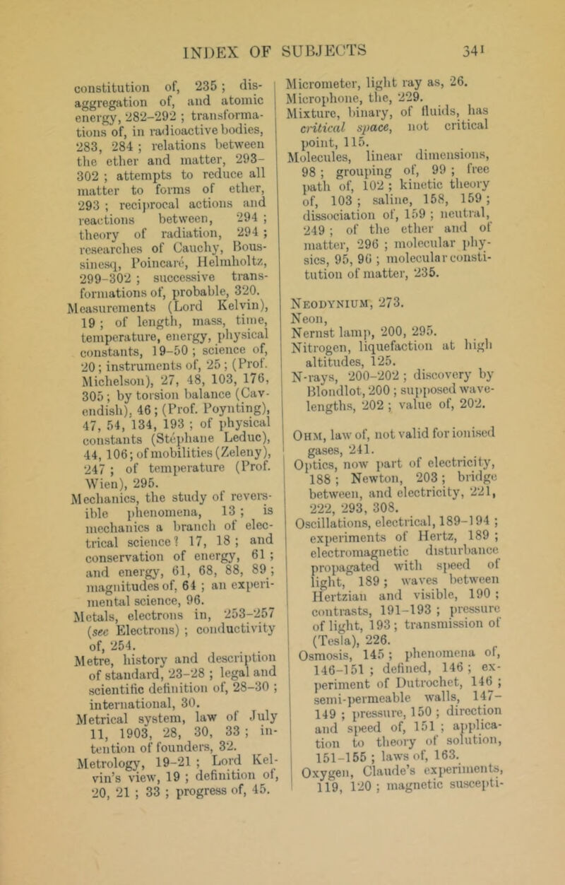 constitution of, 235 ; dis- aggregntion of, and atomic energy, 282-292 ; transforma- tions of, in radioactive ijodies, 283, 284 ; relations between the ether and matter, 293- 302 ; attempts to reduce all matter to forms of ether, 293 ; reciprocal actions and reactions between, 294 ; theory of radiation, 294 ; researches of Cauchy, Bous- sinesq, Poincare, Helmholtz, 299-302 ; successive trans- formations of, probable, 320. Measurements (Lord Kelvin), 19 ; of length, mass, time, temperature, energy, physical constants, 19-50 ; science of, 20; instruments of, 25 ; (Prof. Michelson), 27, 48, 103, 176, 305; by torsion balance (Cav- endish), 46; (Prof. Poynting), 47, 54, 134, 193 ; of physical constants (Stephane Leduc), 44, 106;ofmobilities(Zeleny), 247 ; of temperature (Prof. I Wien), 295. ' Mechanics, the study of revere- ible phenomena, 13 ; is mechanics a branch of elec- trical science'? 17, 18; and conserv'ation of energy, 61 ; and energy, 61, 68, 88, 89 ; magnitudes of, 64 ; an experi- mental science, 96. Metals, electrons in, 253-257 (sec Electrons) ; conductivity of, 254. Metre, history and description of standard, 23-28 ; legal and scientific definition of, 28-30 ; international, 30. Metrical system, law of July 11, 1903, 28, 30, 33 ; in- tention of founders, 32. Metrology, 19-21 ; Lord Kel- vin’s view, 19 ; definition of, 20, 21 ; 33 ; progress of, 45. Micrometer, light ray as, 26. Microphone, the, 229. Mixture, binary, of fluids, has cntical space, not critical point, 115. Molecules, linear dimensions, 98; grouping of, 99 ; free path of, 102 ; kinetic theory of, 103 ; saline, 168, 159; dissociation of, 159 ; neutral, 249 ; of the ether and of matter, 296 ; molecular jdiy- sics, 95, 96 ; molecular consti- tution of matter, 235. Neodynium, 273. Neon, Nernst lamp, 200, 295. Nitrogen, liquefaction at high altitudes, 125. N-rays, 200-202 ; discovery by Blondlot, 200 ; supposed wave- lengths, 202 ; value of, 202. Ohm, law of, not valid for ionised gases, 241. Optics, now part of electricity, 188 ; Newton, 203; bridge between, and electricity, 221, 222, 293, 308. Oscillations, electri«il, 189-194 ; experiments of Hertz, 189 ; el ectromagn etic disturl )ancc propagated with speed of light, 189; waves between Hertzian and visible, 190 ; contiusts, 191-193 ; pressure of light, 193 ; transmission of (Tesla), 226. Osmosis, 145; phenomena of, 146-151; defined, 146; ex- i jieriment of Uutrochet, 146 ; semi-permeable walls, 147- 149 ; pressure, 150 ; direction and speed of, 151 ; applica- tion to theory of solution, 151-155 ; laws of, 163. Oxygen, Claude’s experiments, 119, 120 ; magnetic suscepti-