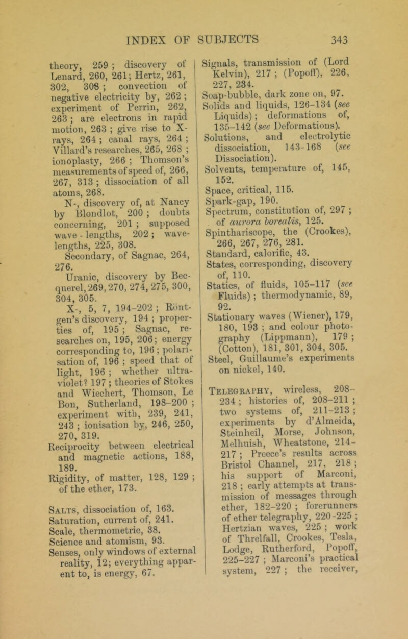 theory, 259 ; discovery of | Lenard, 260, 261; Hertz, 261, , 302, 308 ; convection of > negative electricity by, 262 ; j experiment of Perrin, 262, 263; are electrons in rapid ! motion, 263 ; give rise to X- j rays, 264 ; canal rays, 264 ; | Villard’s researches, 265, 268 ; 1 ionoplasty, 266 ; Thomson’s j measurements of speed of, 266, ; 267, 313 ; dissociation of all j atoms, 268, | N-, discovery of, at Nancy , by Blondlot, 200 ; doubts ; concerning, 201 ; su])p<jsed | wave - lengths, 202 ; wave- lengths, 225, 308. Secondary, of Sagnac, 264, 276. Uranic, discovery by Bec- querel,269,270,274,275, 300, , 304, 305. 1 X-, 5, 7, 194-202 ; Ri.nt- j gen’s discovery, 194 ; proj'er- ties of, 195 ; Sagnac, re- searches on, 195, 206; energy corresponding to, 196 ; ])olari- sation of, 196 ; speed that of light, 196 ; whether nltra- violet? 197 ; tlieoriesof Stokes and Wiechert, Thomson, Le Bon, Sutherland, 198-200 ; experiment with, 239, 241, 243 ; ionisation by, 246, 250, 270, 319. Reciprocity between electrical and magnetic actions, 188, 189 Rigidity, of matter, 128, 129 ; of the ether, 173. Salts, dissociation of, 163. Saturation, current of, 241. Scale, thermometric, 38. Science and atomism, 93. Senses, only windows of external reality, 12; everything appar- ent to, is energy, 67. Signals, transmission of (Lord Kelvin), 217 ; (PopotB, 226, 227, 234. Soap-bubble, dark zone on, 97. Solids and liquids, 126-134 {see Liquids); deformations of, 135-142 {see Deformations). Solutions, and electrolytic dissociation, 143-168 {see Dissociation). Solvents, temperature of, 145, 152. Space, critical, 115. Spark-gap, 190. Spectrum, constitution of, 297 ; of aurora borealis, 125. Spinthariscope, the (Crookes), 266, 267, 276, 281. Standard, calorific, 43. States, corresponding, discovery of, 110. Statics, of fluids, 105-117 {see Fluids); thermodynamic, 89, 92. Stationary waves (Wiener), 179, 180, 193 ; and colour photo- graphy (Lippmanti), 179 ; (Cotton), 181,301,304, 305. Steel, Guillaume’s experiments on nickel, 140. Teleokathy, wireless, 208- 234 ; histories of, 208-211 ; two systems of, 211-213 ; experiments by d’Almeida, Steinheil, Morse, Johnson, Melhuish, Wheatstone, 214- 217 ; Preece’s results across Bristol Channel, 217, 218 ; his .support of Marconi, 218 ; early attempts at trans- mission of messages through ether, 182-220 ; forerunners of ether telegrajAiy, 220-225 ; Hertzian waves, 225 ; work of Threlfall, Crookes, Tesla, Lodge, Rutherford, Popott', 225-227 ; Marconi’s practical system, 227 ; the receiver,