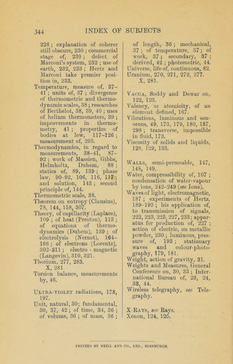 228 ; explanation of coherer still obscure, 230 ; commercial stage of, 230 ; defect of Marconi’s system, 232 ; use of earth, 232, 233 ; Hertz and Marconi take premier posi- tion in, 233. Temperature, measure of, 37- 41 ; units of, 37 ; divergence of thermometric and thermo- dynamic scales, 38; researches of Berthelot, 38, 39, 40 ; uses of helium thermometers, 39 ; im})rovements in thermo- metry, 41 ; properties of bodies at low, 117-126 ; measurement of, 295. Thermodynamics, in regard to measurements, 38-41, 87- 92 ; work of Massieu, Gibbs, Helmholtz, Didiem, 88 ; statics of, 89, 139 ; phase law, 90-92, 106, 116, 117; and solution, 143 ; second principle of, 144. Thermometric scale, 38. Theorem on entropy (Clausius), 78, 144, 158, 307. Theory, of capillarity (Laplace), 109 ; of heat (Preston), 113 ; of equations of thermo- dynamics (Duhem), 139 ; of electrolysis (Nernst), 164- 166 ; of electrons (Lorentz), 302-311 ; electro - magnetic (Langevin), 310, 321. Thorium, 277, 283. X, 281 Torsion balance, measurements by, 46. Ultka-violkt radiations, 178, 197. Unit, natural, 30; fundamental, 30, 37, 42 ; of time, 34, 36 ; of volume, 36 ; of mass, 36 ; of lengtii, 36 ; mechanical, 37 ; of temperature, 37; of woik, 37 ; secondary, 37 ; derived, 42 ; photometric, 44. Universe, life of, continuous, 82. Uranium, 270, 271, 272, 277. X, 281. Vacua, Soddy and Dewar on, 122, 123. Valency, or atomicity, of an element defined, 167. Vibrations, luminous and son- orous, 49, 173, 179, 180, 187, 298 ; transvei-se, impossible in fluid, 173. Viscosity of solids and liquids, 128, 129, 133. Walls, semi-permeable, 147, 148, 149. Water, compressibility of, 107 ; condensation of water-vapour by ions, 242-249 {see Ions). Waves of light, electromagnetic, 187 ; experiments of Hertz, 189-193 ; his application of, to transmission of signals, 222, 223, 225, 227, 233; appar- atus for production of, 227 ; action of electric, on metallic powder, 230 ; luminous, pres- sure of, 193 ; stationary waves and colour-photo- graphy, 179, 181. Weight, action of gravity, 31. Weights and Measures, General Conference on, 30, 33 ; Inter- national Bureau of, 23, 24, 33, 44. Wireless telegraphy, see Tele- graphy. X-Rays, see Rays. Xenon, 124, 125. J'KINTEl) BY NEILL AND CO., LTD., EDINBURGH.