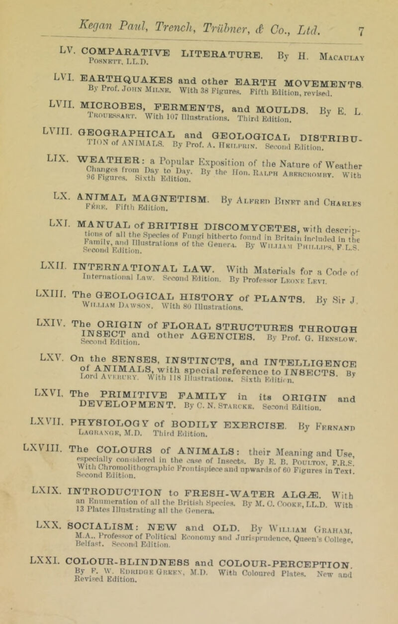 LV, LVI. LVII. LViri. LIX. LX. Lxr. LX II. LX 111. LXIV. LXV. LXVI. LX VII. LXVIII. LX IX. LXX. LX XL Kegan Paul, Trench, Triihner, ct Co., Ltd. 7 ' LITERATUHE. By H. Macaulay Other EARTH MOVEMENTS B.\ Prof. John Mii.nk. With 38 Fiijures. Fifth Blition, rpvi.<!e(l. MICROBES, FERMENTS, and MOULDS. By E L 1 houes-sart. With 107 Illnsitriitions. Tliini Edition. ^ GEOGRAPHICAL and GEOLOGICAL DISTRTRn. riON of ANi.MALS. Ry Prof. A. FTkimmiin. Sfipoiid Etlition. WEATHER: a Popular E.x'position of the Nature of Weather MANUAL of BRITISH DISCOMYCETES, with descriu- Moiis of all the .S[)ecies of Fniipi hitherto found in Britain inrinded in tL INTERNATIONAL LAW. With Material.s for a Code of InteniHtioiml Law. Second Edition. Ry Professor Lkoxe Levi. The GEOLOGICAL HISTORY of PLANTS By Sir J Wii.i.i.\M Dawson. With 80 Illustration*. ' floral structures through S^SSuion!'^ AGENCIES. Ry Prof. O. Hknslow. instincts, and INTELLIGENCE an IMAIjS, with special reference to INSECTS Bv lA)rd Avkhchy. A ith 118 Illustration*. .Sisth Edith n. FAMILY in its ORIGIN and DEVELOPMENT. By C. N. Starckk. Se.-Njnd Edition. PHYSIOLOGY of BODILY EXERCISE. By KFRNArtn Laoranok, Af.n. Third Edition. ^ The COLOURS of ANIMALS: their Meaning and Use specially consider«l in the case of In.sects. By E. B. Poul.TON, F.R.s! With Chroniolithographio Frontispiece and upwards of 60 Figures in Text' Second Eiiition. INTRODUCTION to FRESH-WATER ALGiE. With an Eniinieratiou of all the British .Siwies. By M. O. Cookk, LL.D With 13 Plates liln.strating all the Genera. SOCIALISM: NEW and OLD. By William Graham. M.A.. Professor of Political Economy and Jurisprudence, Queen's Colleae Belfast, .‘ieconil Edition. ® ’ COLOUR-BLINDNESS and COLOUR-PERCEPTION By F. W. KinuDQE Orkkv, M l). With Coloured Plates. New and Revised Edition.