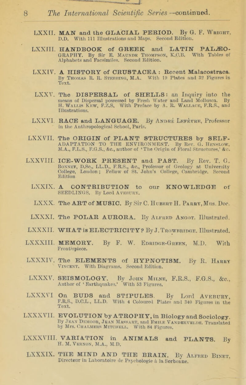 LXXn. MAN and the GLACIAL PERIOD. By G. F. Wrioht. n.D. With 111 Illnstrations and-Maps, Second Edition. LXXril. HANDBOOK of GREEK and LATIN PALEO- GRAPHY. By Sir E. Maundk Thompson, K.O.B. With Table? of Alphabets and Facsimiles. Second Falition. LXXIV. A HISTORY of CRUSTACEA : Rcoent Malacostraca. By Thomas R. R. Stkp.hinh, M.A. With 19 Plates and 32 FiRiires in Tiixt. LXXV. The DISPERSAL of SHELLS: an Inquiry into the means of Dispersal possessed by Fresh Water and Land Mollnsca. By H. Wai.i.is Kf.w, F./.S. With Preface by A. R. Wai.i.acm, F.R.S., and Illustrations. LXXVl RACE and LANGUAGE. By AMnni: Lkfkvrk, Professor in the Anthropological School, Paris. LXXVII. The ORIGIN of PLANT STRUCTURES by SELF- ADAPTATION TO THE ENVIRONMENT. By Rev. G. He.'.n.su>vv, M.A., F.L.S., F.G.S., <tc., author of ‘Tlie Origin of Kioral Structures,’ Ac. LXXVlII. ICE-WORK PRESENT and PAST. By Rev. T. G. Bonnk?, D.Sc., LL.D., F.R.S., &e., Profes.sor of Geology at University College, London ; Fellow of St. .lohn's College, Cambriilge. Second Edition LXXIX. A CONTRIBUTION to our KNOWLEDGE of SEEDLINGS. By Lord Avnnuitv. LXXX. The ART of MUSIC, By .Sir C. Hcbkrt II. PARBV.Mtis. Doc. LXXXI. The POLAR AURORA, By Ar.FtiK.n Anoot. Illustrated. LXXXII. WHAT is ELECTRICITY? By.I.Trowbridge. Illustrated. LXXXIII. MEMORY. By F. W. Edridge-Green, M.D. With Frontispiece. LXXXIV. The ELEMENTS of HYPNOTISM. By R. Harry Vincent. With Diagram?. Second Edition. LXXXV. SEISMOLOGY. By .John Milne, F.R.S., F.G.S., &c., Author of ‘ Earthquakes.' With 53 Figurea. LXXXVI On BUDS and STIPULES. By Lord Avkbury, F,R,S., D.C.L., LL.D. With 4 Colouro»l Platon ninl 340 Figures in the Text. LXXXVI I. EV OLUTION by ATROPHY, in Biology and Sociology. By .Iran Demooh, .Ikan Massaht, and Fmii.e Vanueuvkldr. Translated by Hr?. Chai.mkhs Mitchkli.. With 84 Figures. LXXXVIII. VARIATION in ANIMALS and PLANTS. By H. H. Vkhnon, M.A., .M.D. * ^ LXXXIX. THE MIND AND THE BRAIN. By Alfred Binet, Directeur in Laboratoire de Psjchologie k la Sorbonne.