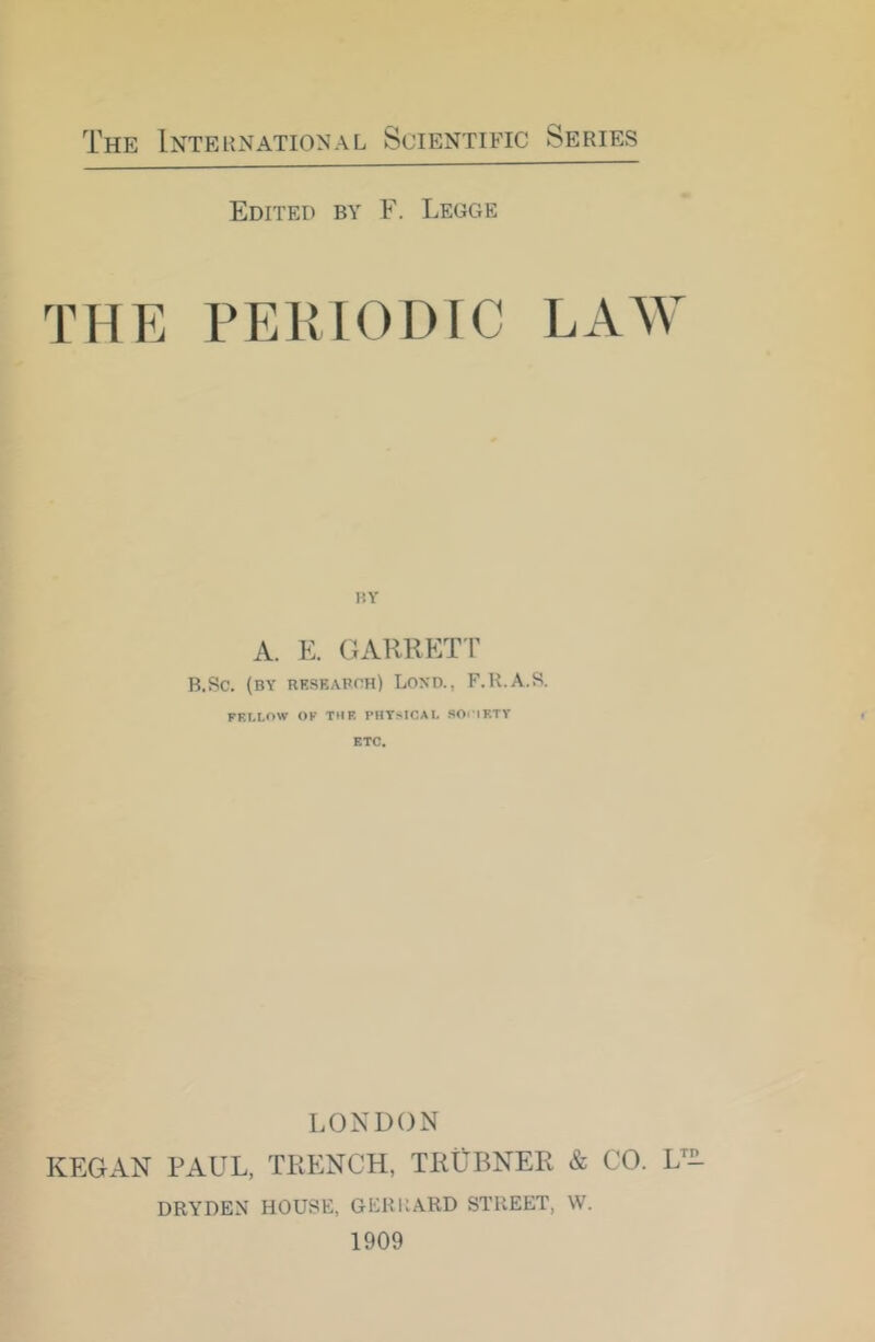 Edited by F. Ledge THE PERIODIC LAW BY A. E. GARKET P B.Sc. (by reseapph) Lond., F.R.A.S. FELLOW OF THE PHYSICAL SOi lETV ETC. LONDON KEG AN PAUL, TRENCH, TRIjBNER & CO. L- DRYDEN HOUSE, GERltARD STREET, \V. 1909