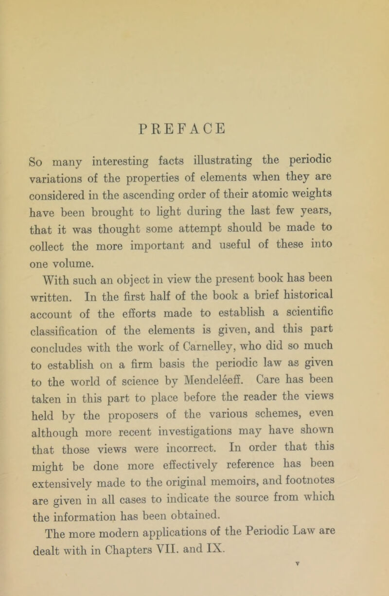 PREFACE So many interesting facts illustrating the periodic variations of the properties of elements when they are considered in the ascending order of their atomic weights have been brought to hght during the last few years, that it was thought some attempt should be made to collect the more important and useful of these into one volume. With such an object in view the present book has been written. In the first half of the book a brief historical account of the efforts made to establish a scientific classification of the elements is given, and this part concludes with the work of Carnelley, who did so much to establish on a firm basis the periodic law as given to the world of science by Mendeleeff. Care has been taken in this part to place before the reader the views held by the proposers of the various schemes, even although more recent investigations may have sho^vn that those views were incorrect. In order that this might be done more effectively reference has been extensively made to the original memoirs, and footnotes are given in all cases to indicate the source from which the information has been obtained. The more modern applications of the Periodic Law are dealt with in Chapters VII. and IX.