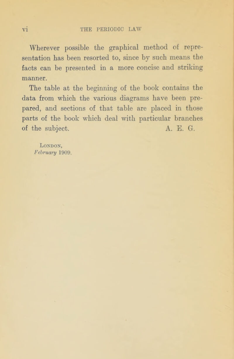 Wherever possible the graphical method of repre- sentation has been resorted to, since by such means the facts can be presented in a more concise and striking manner. The table at the beginning of the book contains the data from which the various diagrams have been pre- pared, and sections of that table are placed in those parts of the book which deal with particular branches of the subject. A. E. G. London, February 1909.