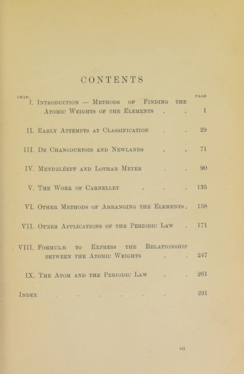 CONTENTS CHAP. PAGE I. Introduction — Methods op Finding the Atomic Weights of the Elements . . 1 II. HIarly Attempts at Classification . . 21) III. De Chancourtois and Newlands . , 71 IV'. Mendel^eff and Lothar Meyer . . 90 V. The Work op Carnelley . . . 135 V'!. Other Methods of Arranging the Elements . 158 VII. Other Applications of the Periodic Law . 171 VIII. Formulae to Express the Relationship BETWEEN THE ATOMIC WEIGHTS . . 247 IX. The Atom and the Periodic Law . . 261 Index ......