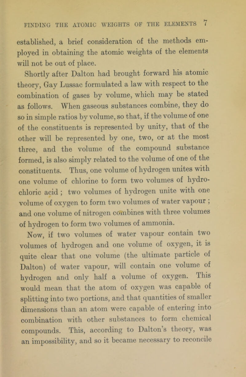 established, a brief consideration of the methods em- ployed in obtaining the atomic weights of the elements will not be out of place. Shortly after Dalton had brought forward his atomic theory, Gay Lussac formulated a law with respect to the combination of gases by volume, which may be stated as follows. When gaseous substances combine, they do so in simple ratios by volume, so that, if the volume of one of the constituents is represented by unity, that of the other will be represented by one, two, or at the most three, and the volume of the compound substance formed, is also simply related to the volume of one of the constituents. Thus, one volume of hydrogen unites with one volume of chlorine to form two volumes of hydro- chloric acid ; two volumes of hydrogen unite with one volume of oxygen to form two volumes of water vapour ; and one volume of nitrogen combines with three volumes of hydrogen to form two volumes of ammonia. Now, if two volumes of water vapour contain two volumes of hydrogen and one volume of oxygen, it is quite clear that one volume (the ultimate particle of Dalton) of water vapour, will contain one volume of hydrogen and only half a volume of oxygen. Ihis would mean that the atom of oxygen was capable of splitting into two portions, and that quantities of smaller dimensions than an atom were capable of entering into combination with other substances to form chemical compounds. This, according to Dalton’s theory, was an impossibility, and so it became necessary to reconcile