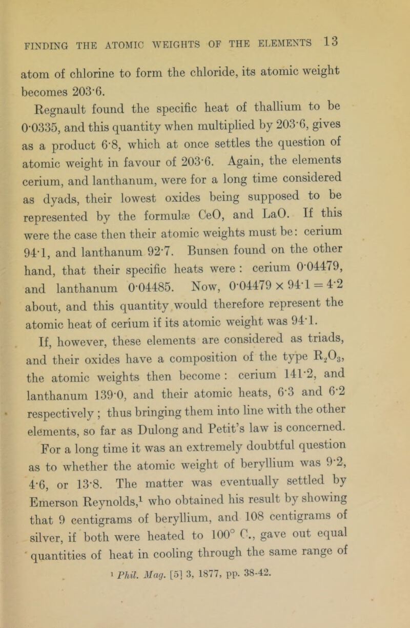 atom of chlorine to form the chloride, its atomic weight becomes 203‘6. Regnault found the specific heat of thallium to be 0-0335, and this quantity when multiplied by 203-6, gives as a product 6-8, which at once settles the question of atomic weight in favour of 203-6. Again, the elements cerium, and lanthanum, were for a long time considered as dyads, their lowest oxides being supposed to be represented by the formulae CeO, and LaO. If this were the case then their atomic weights must be. cerium 94-1, and lanthanum 92-7. Bunsen found on the other hand, that their specific heats were : cerium 0-04479, and lanthanum 0-04485. Now, 0-04479 x 94-1 = 4 2 about, and this quantity,would therefore represent the atomic heat of cerium if its atomic weight was 94 1. If, however, these elements are considered as triads, and their oxides have a composition of the type B2O35 the atomic weights then become : cerium 141-2, and lanthanum 139-0, and their atomic heats, 6-3 and 6-2 respectively ; thus bringing them into line with the other elements, so far as Dulong and Petit s law is concerned. For a long time it was an extremely doubtful question as to whether the atomic weight of beryllium was 9 2, 4-6, or 13-8. The matter was eventually settled by Emerson Re}molds,^ who obtained his result by showing that 9 centigrams of beryllium, and 108 centigrams of silver, if both were heated to 100° C., gave out equal ' quantities of heat in cooling through the same range of 1 Phil. Mag. [5] 3, 1877, pp. 38-42.