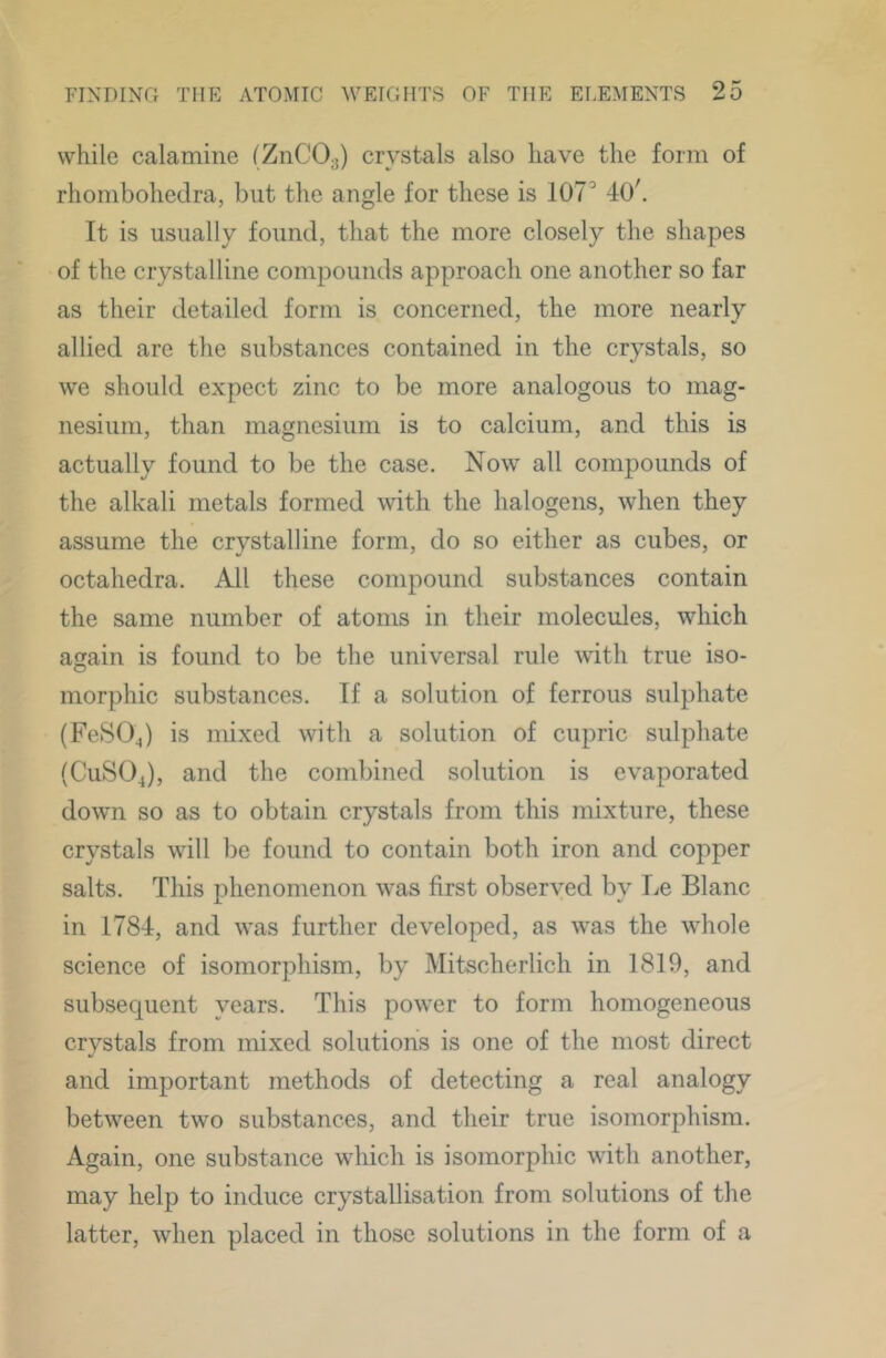 while calamine (ZnCO^) crystals also have the form of rhombohedra, but the angle for these is 107^ 40', It is usually found, that the more closely the shapes of the crystalline compounds approach one another so far as their detailed form is concerned, the more nearly allied are the substances contained in the crystals, so we should expect zinc to be more analogous to mag- nesium, than magnesium is to calcium, and this is actually found to be the case. Now all compounds of the alkali metals formed with the halogens, when they assume the crystalline form, do so either as cubes, or octahedra. All these compound substances contain the same number of atoms in their molecules, which aijain is found to be the universal rule with true iso- morphic substances. If a solution of ferrous sulphate (FeSOJ is mixed with a solution of cupric sulphate (CuSOJ, and the combined solution is evaporated down so as to obtain crystals from this mixture, these crystals will be found to contain both iron and copper salts. This phenomenon was first observed by Le Blanc in 1784, and was further developed, as was the whole science of isomorphism, by Mitscherlich in 1819, and subsequent years. This power to form homogeneous crystals from mixed solutions is one of the most direct and important methods of detecting a real analogy between two substances, and their true isomorphism. Again, one substance which is isomorphic with another, may help to induce crystallisation from solutions of the latter, when placed in those solutions in the form of a