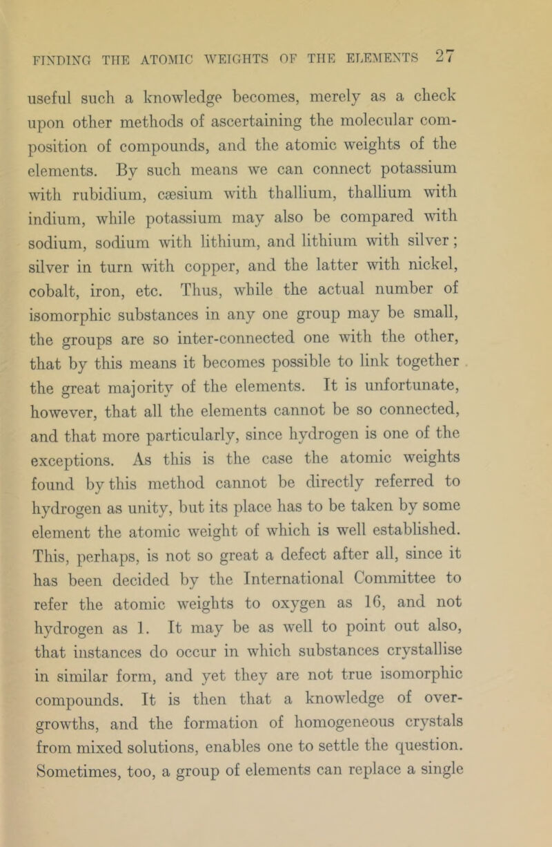 useful such a knowledge becomes, merely as a check upon other methods of ascertaining the molecular com- position of compounds, and the atomic weights of the elements. By such means we can connect potassium with rubidium, caesium with thallium, thallium with indium, while potassium may also be compared with sodium, sodium with lithium, and lithium with silver; silver in turn with copper, and the latter with nickel, cobalt, iron, etc. Thus, while the actual number of isomorphic substances in any one group may be small, the groups are so inter-connected one with the other, that by this means it becomes possible to link together the great majority of the elements. It is unfortunate, however, that all the elements cannot be so connected, and that more particularly, since hydrogen is one of the exceptions. As this is the case the atomic weights found by this method cannot be directly referred to hydrogen as unity, but its place has to be taken by some element the atomic weight of which is well established. This, perhaps, is not so great a defect after all, since it has been decided by the International Committee to refer the atomic weights to oxygen as IG, and not hydrogen as 1. It may be as well to point out also, that instances do occur in which substances crystallise in similar form, and yet they are not true isomorphic compounds. It is then that a knowledge of over- growths, and the formation of homogeneous crystals from mixed solutions, enables one to settle the question. Sometimes, too, a group of elements can replace a single