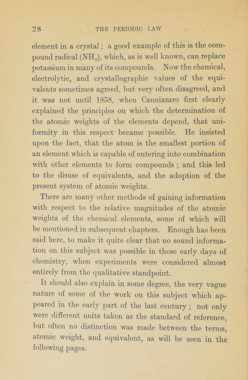 element in a crystal; a good example of this is the com- pound radical (NH which, as is well known, can replace potassium in many of its compounds. Now the chemical, electrolytic, and crystallographic values of the equi- valents sometimes agreed, hut very often disagreed, and it was not until 1858, when Cannizzaro first clearly explained the principles on which the determination of the atomic weights of the elements depend, that uni- formity in this respect became possible. He insisted upon the fact, that the atom is the smallest portion of an element which is capable of entering into combination with other elements to form compounds ; and this led to the disuse of equivalents, and the adoption of the present system of atomic weights. There are many other methods of gaining information with respect to the relative magnitudes of the atomic weights of the chemical elements, some of which will be mentioned in subsequent chapters. Enough ha.s been said here, to make it quite clear that no sound informa- tion on this subject was possible in those early days of chemistry, when experiments were considered almost entirely from the qualitative standpoint. It should also explain in some degree, the very vague nature of some of the work on this subject which ap- peared in the early part of the last century ; not only were different units taken as the standard of reference, but often no distinction was made between the terms, atomic weight, and equivalent, as will be seen in the following pages.