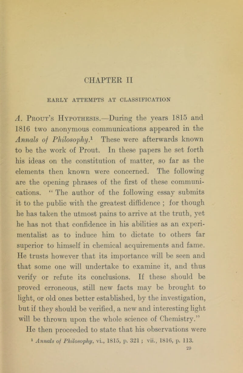 CHAPTER II EARLY ATTEMPTS AT CLASSIFICATION A. Prout’s Hypothesis.—During the years 1815 and 1816 two anonymous communications appeared in the Annals of Philoso'phy} These were afterwards known to be the work of Prout. In these papers he set forth his ideas on the constitution of matter, so far as the elements then known were concerned. The following are the opening phrases of the first of these communi- cations. “ The author of the following essay submits it to the public mth the greatest diffidence ; for though he has taken the utmost pains to arrive at the truth, yet he has not that confidence in his abilities as an experi- mentalist as to induce him to dictate to others far superior to himself in chemical acquirements and fame. He trusts howev^er that its importance will be seen and that some one will undertake to examine it, and thus verify or refute its conclusions. If these should be proved erroneous, still new facts may be brought to light, or old ones better established, by the investigation, but if they should be verified, a new and interesting light will be thrown upon the whole science of Chemistry.” He then proceeded to state that his observations were ^ Annals of Philosophy, vi., 1815, p. 321 ; vii., 1810, p. 113.