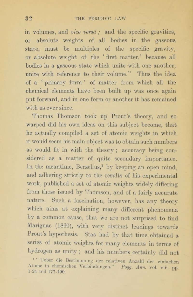 ill volumes, and mce versCi; and the specific gravities, or absolute weights of all bodies in the gaseous state, must be multiples of the specific gravity, or absolute weight of the ‘ first matter,’ because all bodies in a gaseous state which unite with one another, unite with reference to their volume.” Thus the idea of a ‘ primary form ’ of matter from which all the chemical elements have been built up was once again put forward, and in one form or another it has remained with us ever since. Thomas Thomson took up Trout’s theory, and so warped did his own ideas on this subject become, that he actually compiled a set of atomic weights in which it would seem his main object was to obtain such numbers as would fit in with the theory ; accuracy being con- sidered as a matter of quite secondary importance. In the meantime, Berzelius,^ by keeping an open mind, and adhering strictly to the results of his experimental work, published a set of atomic weights widely differing from those issued by Thomson, and of a fairly accurate nature. Such a fascination, however, has any theory which aims at explaining many different phenomena by a common cause, that we are not surprised to find Marignac (18G0), with very distinct leanings towards Front’s hypothesis. Stas had by that time obtained a series of atomic weights for many elements in terms of hydrogen as unity ; and his numbers certainly did not 1 “ Uebcr die Ib^stiinniung der relativen .\nzahl dor ciufachcu .\loinc in chcmisolien Vcrbindungen.” Poycj. vol viii pn 1-24 and 177-100.