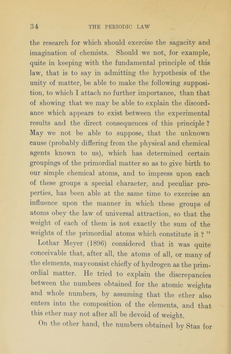 tlie research for which should exercise the sagacity and imagination of chemists. Should we not, for example, quite in keeping with the fundamental principle of this law, that is to say in admitting the hypothesis of the unity of matter, be able to make the folloAving supposi- tion, to which I attach no further importance, than that of showing that we may be able to explain the discord- ance which appears to exist between the experimental results and the direct consequences of this principle ? May we not be able to suppose, that the unknown cause (probably differing from the physical and chemical agents known to us), which has determined certain groupings of the primordial matter so as to give birth to our simple chemical atoms, and to impress upon each of these groups a special character, and peculiar pro- perties, has been able at the same time to exercise an influence upon the manner in which these groups of atoms obey the law of universal attraction, so that the weight of each of them is not exactly the sum of the weights of the primordial atoms which constitute it ? ” Lothar Meyer (1896) considered that it was quite conceivable that, after all, the atoms of all, or many of the elements, may consist chiefly of hydrogen as the prim- ordial matter. He tried to explain the discrepancies between the numbers obtained for the atomic weights and whole numbers, by assuming that the ether also enters into the composition of the elements, and that this ether may not after all be devoid of weight. On the other hand, the numbers obtained by Stas for