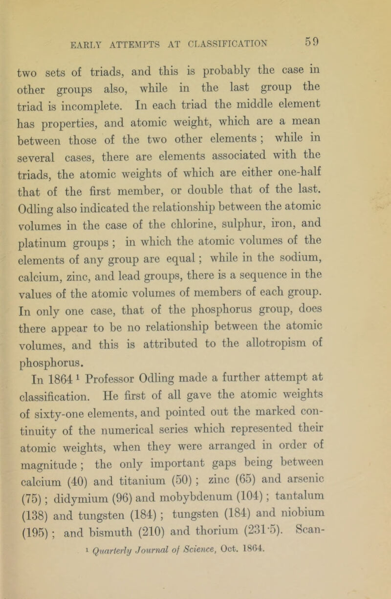50 two sets of triads, and this is probably the case in other groups also, while in the last group the triad is incomplete. In each triad the middle element has properties, and atomic weight, which are a mean between those of the two other elements ; while in several cases, there are elements associated with the triads, the atomic weights of which are either one-half that of the first member, or double that of the last. Odling also indicated the relationship between the atomic volumes in the case of the chlorine, sulphur, iron, and platinum groups ; in which the atomic volumes of the elements of any group are equal; while in the sodium, calcium, zinc, and lead groups, there is a sequence in the values of the atomic volumes of members of each group. In only one case, that of the phosphorus group, does there appear to be no relationship between the atomic volumes, and this is attributed to the allotropism of phosphorus. In 1864 ^ Professor Odling made a further attempt at classification. He first of all gave the atomic weights of sixty-one elements, and pointed out the marked con- tinuity of the numerical series which represented their atomic weights, when they were arranged in order of magnitude ; the only important gaps being between calcium (40) and titanium (50) ; zinc (65) and arsenic (75); didymium (96) and mobybdenum (104); tantalum (138) and tungsten (184) ; tungsten (184) and niobium (195) ; and bismuth (210) and thorium (231’5). Scan- 1 Quarterly Journal of Science, Oct. 1804.