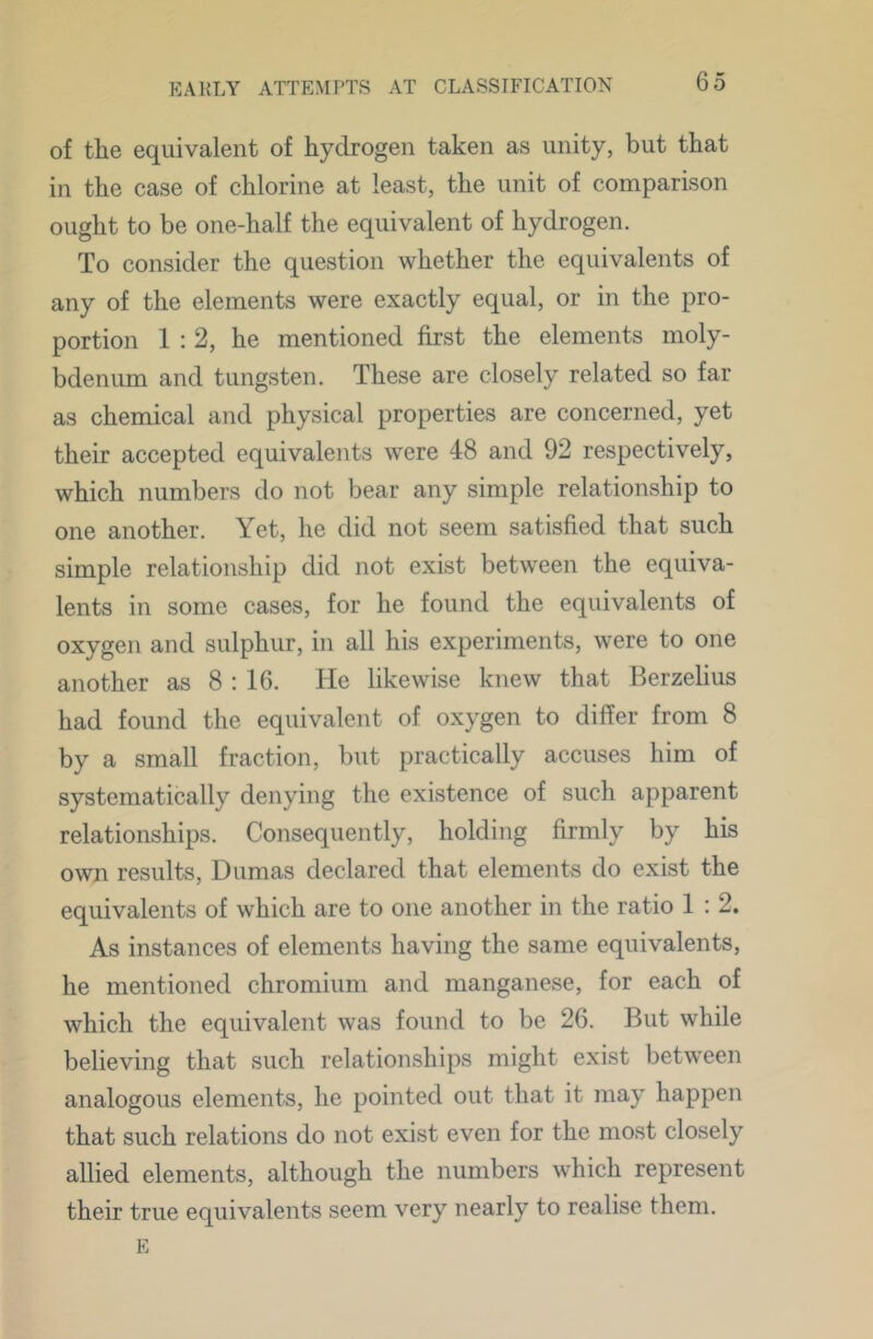 of the equivalent of hydrogen taken as unity, but that in the case of chlorine at least, the unit of comparison ought to be one-half the equivalent of hydrogen. To consider the question whether the equivalents of any of the elements were exactly equal, or in the pro- portion 1:2, he mentioned first the elements moly- bdenum and tungsten. These are closely related so far as chemical and physical properties are concerned, yet their accepted equivalents were 48 and 92 respectively, which numbers do not bear any simple relationship to one another. Yet, he did not seem satisfied that such simple relationship did not exist between the equiva- lents in some cases, for he found the equivalents of oxygen and sulphur, in all his experiments, were to one another as 8 : 16. He likewise knew that Berzelius had found the equivalent of oxygen to differ from 8 by a small fraction, but practically accuses him of systematically denying the existence of such apparent relationships. Consequently, holding firmly by his own results, Dumas declared that elements do exist the equivalents of which are to one another in the ratio 1 : 2. As instances of elements having the same equivalents, he mentioned chromium and manganese, for each of which the equivalent was found to bo 26. But while believing that such relationships might exist between analogous elements, he pointed out that it may happen that such relations do not exist even for the most closely allied elements, although the numbers which represent their true equivalents seem very nearly to realise them. E