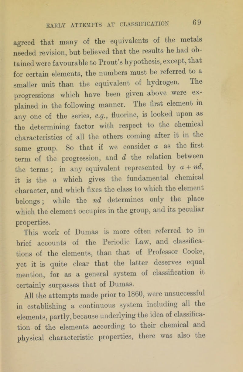 agreed that many of the equivalents of the metals needed revision, but believed that the results he had ob- tained were favourable to Prout’s hypothesis, except, that for certain elements, the numbers must be referred to a smaller unit than the equivalent of hydrogen. Ihe progressions which have been given above were ex- plained in the following manner. The first element in any one of the series, e.g., fluorine, is looked upon as the determining factor with respect to the chemical characteristics of all the others coming after it in the same group. So that if we consider a as the first term of the progression, and d the relation between the terms ; in any equivalent represented by a + nd, it is the a which gives the fundamental chemical character, and which fixes the class to which the element belongs; while the nd determines only the place which the element occupies in the group, and its peculiar properties. This work of Dumas is more often referred to in brief accounts of the Periodic Law, and classifica- tions of the elements, than that of Professor Cooke, yet it is quite clear that the latter deserves equal mention, for as a general system of classification it certainly surpasses that of Dumas. All the attempts made prior to 1860, were unsuccessful in establishing a continuous system including all the elements, partly, because underlying the idea of classifica- tion of the elements according to their chemical and physical characteristic properties, there was also the