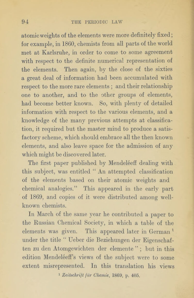 atomic weights of the elements were more definitely fixed; for example, in 1860, chemists from all parts of the world met at Karlsruhe, in order to come to some agreement with respect to the definite numerical representation of the elements. Then again, by the close of the sixties a great deal of information had been accumulated with respect to the more rare elements ; and their relationship one to another, and to the other groups of elements, had become better known. So, with plenty of detailed information with respect to the various elements, and a knowledge of the many previous attempts at classifica- tion, it required but the master mind to produce a satis- factory scheme, which should embrace all the then known elements, and also leave space for the admission of any which might be discovered later. The first paper published by Mendeleefi dealing with this subject, was entitled “ An attempted classification of the elements based on their atomic weights and chemical analogies.” This appeared in the early part of 1869, and copies of it were distributed among well- known chemists. In March of the same year he contributed a paper to the Russian Chemical Society, in which a table of the elements was given. This appeared later in German ' under the title “ Ueber die Beziehungen der Eigenschaf- ten zu den Atomgewichten der elemente ” ; but in this edition Mendeleeff’s views of the subject were to some extent misrepresented. In this translation his views 1 Zeiischrijt f iir Chemie, 18(59, p. 405.