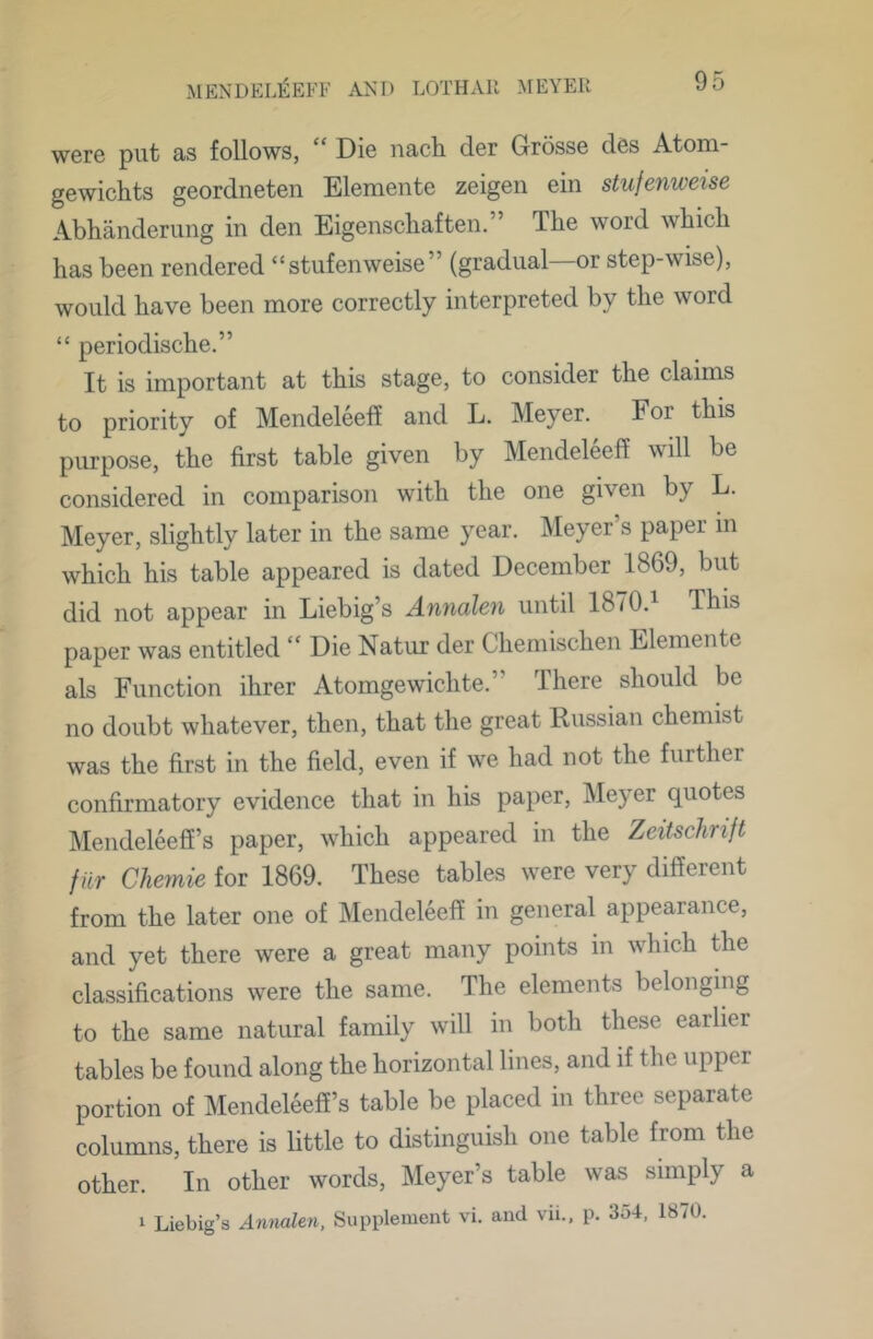 were put as follows, “ Die nach der Grosse des Atom- gewichts geordneten Elemente zeigen ein stufenweise Abhanderung in den Eigenscbaften.” The word which has been rendered “stufenweise” (gradual—or step-wise), would have been more correctly interpreted by the word “ periodische.” It is important at this stage, to consider the claims to priority of Mendeleeff and L. Meyer. For this purpose, the first table given by Mendeleeff will be considered in comparison with the one given by L. Meyer, slightly later in the same year. ISIeyer’s paper in which his table appeared is dated December 1869, but did not appear in Liebig’s Annalen until 1870.^ This paper was entitled “Die Natur der Chemischen Elemente als Function ihrer Atomgewichte.” There should be no doubt whatever, then, that the great Russian chemist was the first in the field, even if we had not the further confirmatory evidence that in his paper, Meyer quotes Mendeleeff’s paper, which appeared in the Zeitschrift fur Chernie for 1869. These tables were very different from the later one of Mendeleeff in general appearance, and yet there were a great many points in which the classifications were the same. The elements belonging to the same natural family will in both these earlier tables be found along the horizontal lines, and if the upper portion of Mendeleeff’s table be placed in three separate columns, there is little to distinguish one table from the other. In other words, Meyer’s table was simply a 1 Liebig’s Annalen, Supplement vi. and vii., p. 354, 18/0.