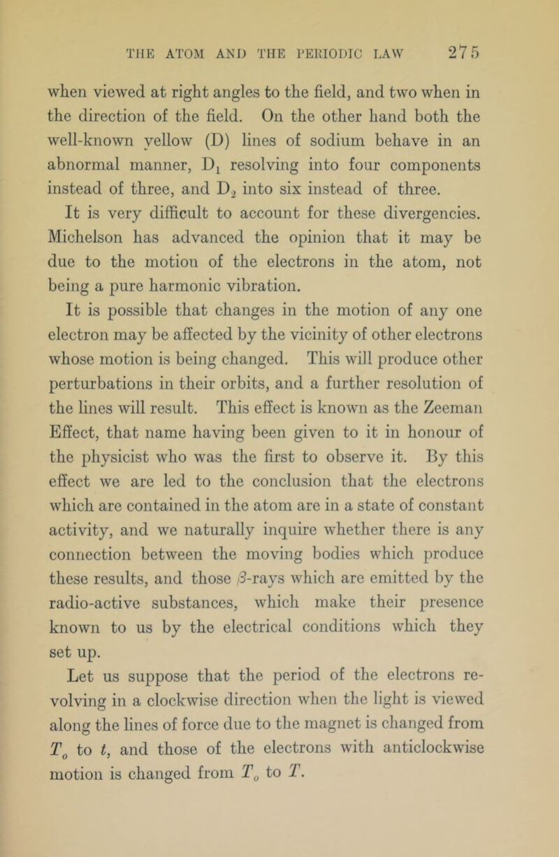 when viewed at right angles to the field, and two when in the direction of the field. On the other hand both the well-known yellow (D) lines of sodium behave in an abnormal manner, resolving into four components instead of three, and D2 into six instead of three. It is very difficult to account for these divergencies. Michelson has advanced the opinion that it may be due to the motion of the electrons in the atom, not being a pure harmonic vibration. It is possible that changes in the motion of any one electron may be affected by the vicinity of other electrons whose motion is being changed. This will produce other perturbations in their orbits, and a further resolution of the lines will result. This effect is known as the Zeeman Effect, that name having been given to it in honour of the physicist who was the first to observe it. By this effect we are led to the conclusion that the electrons which are contained in the atom are in a state of constant activity, and we naturally inquire whether there is any connection between the moving bodies which produce these results, and those /3-rays which are emitted by the radio-active substances, which make their presence known to us by the electrical conditions which they set up. Let us suppose that the period of the electrons re- volving in a clockwise direction when the light is viewed along the lines of force due to the magnet is changed from to t, and those of the electrons with anticlockwise motion is changed from to T.